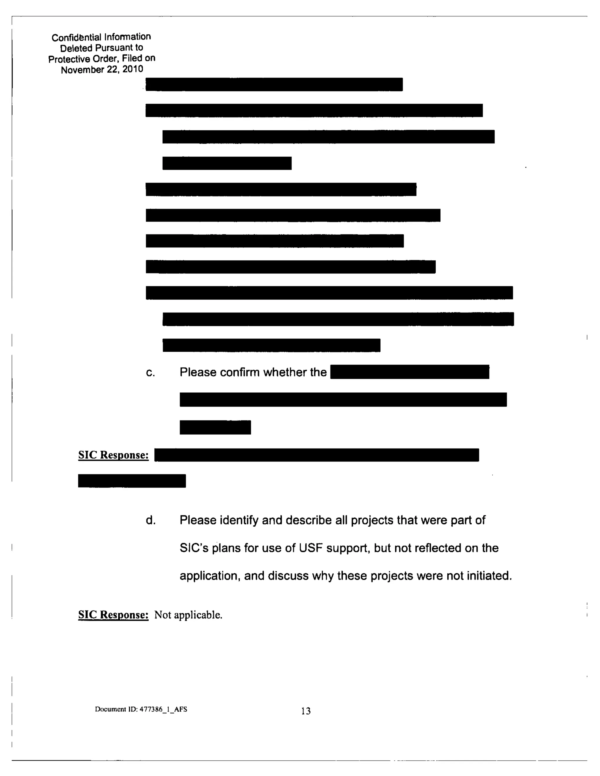 Confidfential Infomnation
Deleted Pursuant to
Protective Order, Filed on
November 22, 2010
Please confirm whether the
SIC Response:
d. Please identify and describe all projects that were part of
SIC's plans for use of USF support, but not reflected on the
application, and discuss why these projects were not initiated.
SIC Response: Not applicable.
Documem ID: 477386 1 AFS
13
 