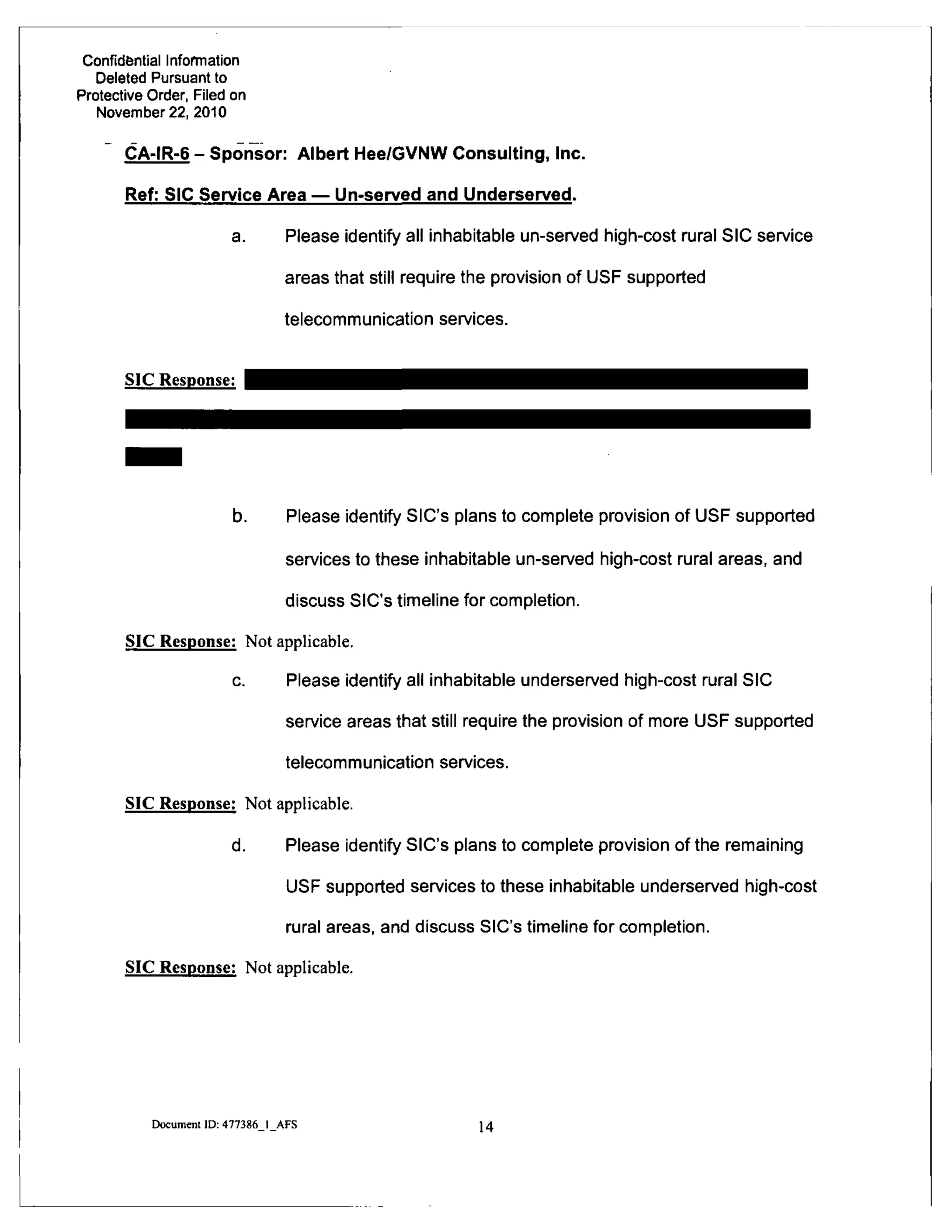 Confidential Information
Deleted Pursuant to
Protective Order, Filed on
November 22, 2010
CA-IR-6 - Sponsor: Albert Hee/GVNW Consulting, Inc.
Ref: SIC Service Area — Un-served and Underserved.
a. Please identify all inhabitable un-served high-cost rural SIC service
areas that still require the provision of USF supported
telecommunication services.
SIC Response:
b. Please identify SIC's plans to complete provision of USF supported
services to these inhabitable un-served high-cost rural areas, and
discuss SIC's timeline for completion.
SIC Response: Not applicable.
c. Please identify all inhabitable underserved high-cost rural SIC
service areas that still require the provision of more USF supported
telecommunication services.
SIC Response: Not applicable.
d. Please identify SIC's plans to complete provision of the remaining
USF supported services to these inhabitable underserved high-cost
rural areas, and discuss SIC's timeline for completion.
SIC Response: Not applicable.
Document ID: 477386 I AFS
14
 