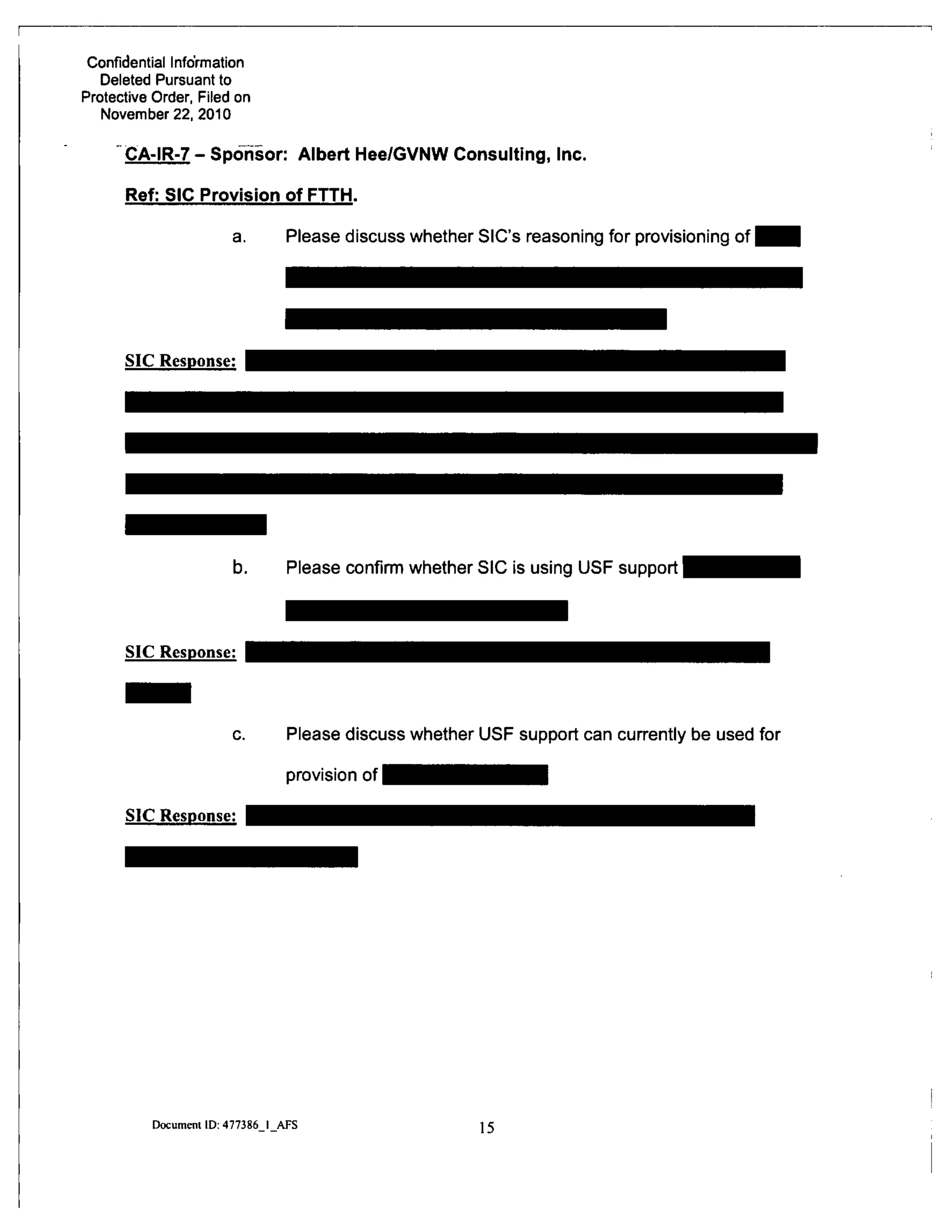 Confidential Information
Deleted Pursuant to
Protective Order, Filed on
November 22, 2010
CA-IR-7 - Sponsor: Albert Hee/GVNW Consulting, Inc.
Ref: SIC Provision of FTTH.
a. Please discuss whether SIC's reasoning for provisioning of
SIC Response:
b. Please confirm whether SIC is using USF support
SIC Response:
c. Please discuss whether USF support can currently be used for
provision of
SIC Response:
Document ID: 477386 I AFS 15
 