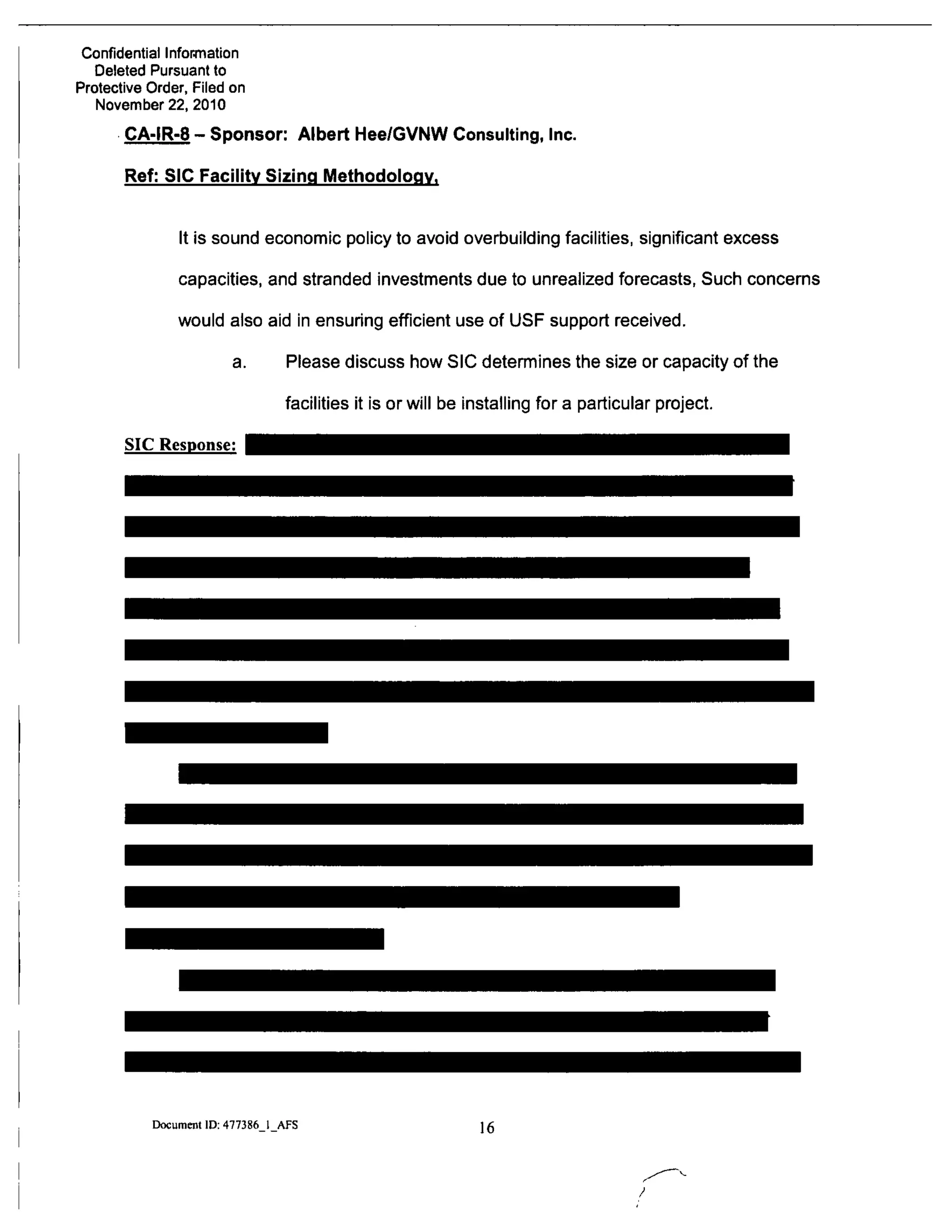 Confidential Information
Deleted Pursuant to
Protective Order, Filed on
November 22, 2010
CA-IR-8 - Sponsor: Albert Hee/GVNW Consulting, Inc.
Ref: SIC Facility Sizing Methodology.
It is sound economic policy to avoid overbuilding facilities, significant excess
capacities, and stranded investments due to unrealized forecasts, Such concerns
would also aid in ensuring efficient use of USF support received.
a. Please discuss how SIC determines the size or capacity of the
facilities it is or will be installing for a particular project.
SIC Response:
Document ID: 477386 I AFS 16
 