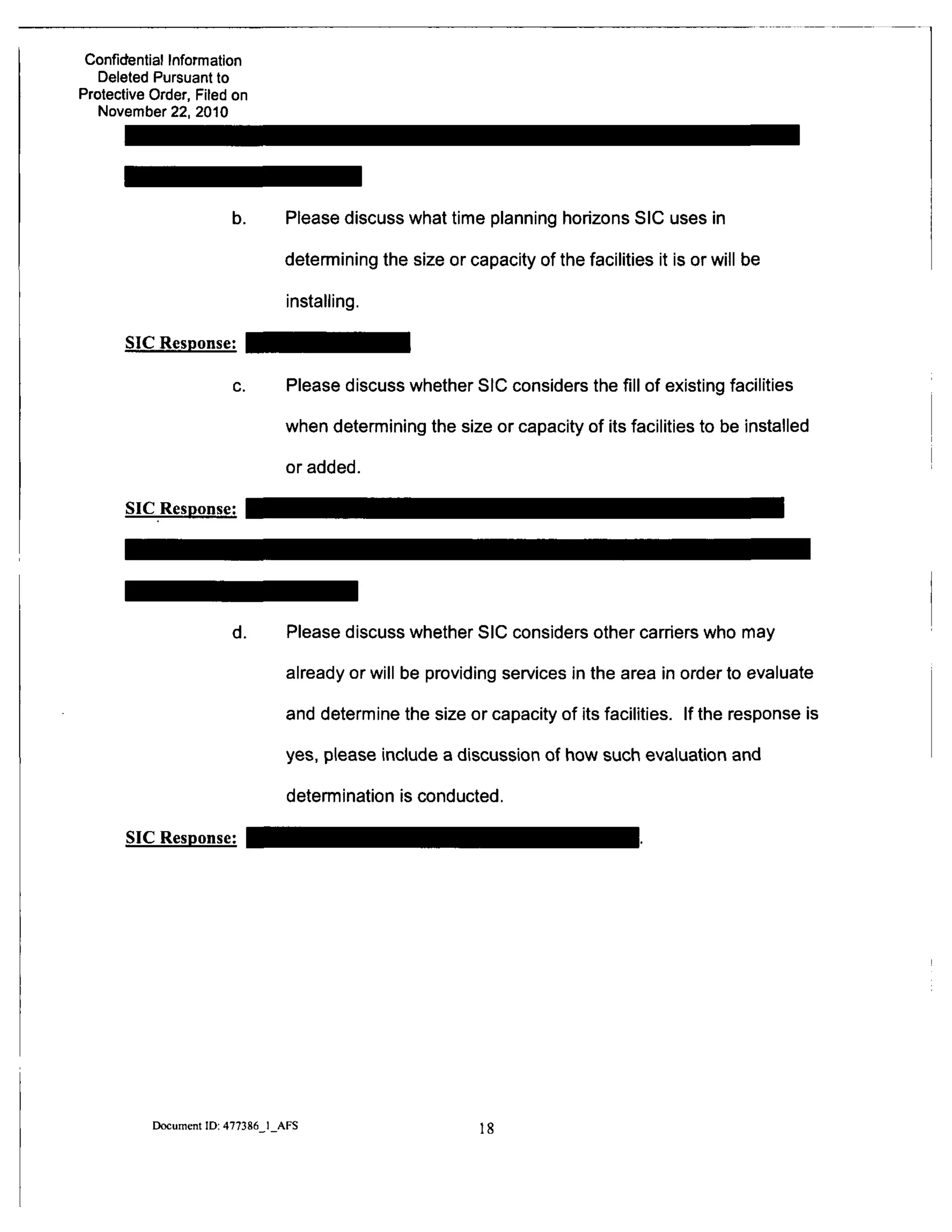 Confidential Information
Deleted Pursuant to
Protective Order, Filed on
November 22. 2010
SIC Response:
SIC Response:
Please discuss what time planning horizons SIC uses in
determining the size or capacity of the facilities it is or will be
installing.
Please discuss whether SIC considers the fill of existing facilities
when determining the size or capacity of its facilities to be installed
or added.
Please discuss whether SIC considers other carriers who may
already or will be providing services in the area in order to evaluate
and determine the size or capacity of its facilities. If the response is
yes, please include a discussion of how such evaluation and
detennination is conducted.
SIC Response:
Document ID: 477386 I AFS
 
