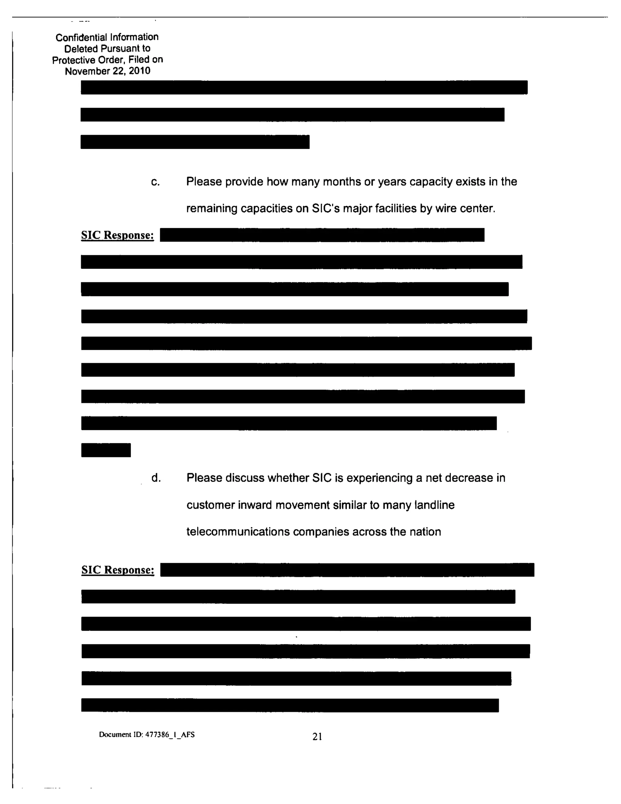 Confidential Information
Deleted Pursuant to
Protective Order, Filed on
November 22, 2010
c. Please provide how many months or years capacity exists in the
remaining capacities on SIC's major facilities by wire center.
SIC Response:
d. Please discuss whether SIC is experiencing a net decrease in
customer inward movement similar to many landline
telecommunications companies across the nation
SIC Response:
Document ID: 477386 I AFS
21
 