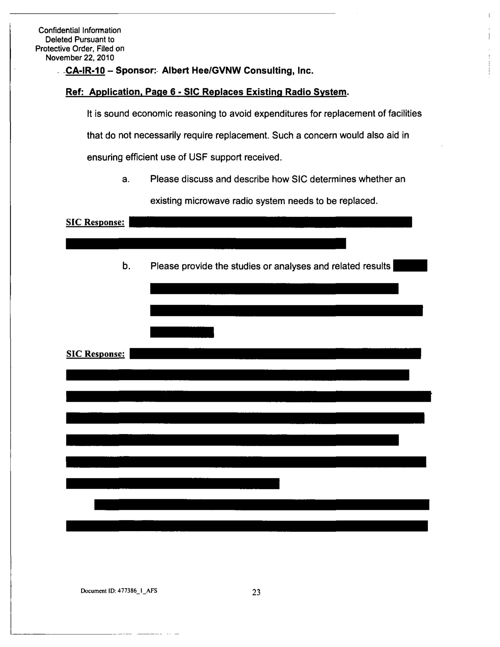 Confidential Information
Deleted Pursuant to
Protective Order, Filed on
November 22, 2010
CA-IR-10-Sponsor: Albert Hee/GVNW Consulting, Inc.
Ref: Application. Page 6 - SIC Replaces Existing Radio System.
It is sound economic reasoning to avoid expenditures for replacement of facilities
that do not necessarily require replacement. Such a concern would also aid in
ensuring efficient use of USF support received.
a. Please discuss and describe how SIC determines whether an
existing microwave radio system needs to be replaced.
SIC Response:
b. Please provide the studies or analyses and related results
SIC Response:
Document ID: 477386 I AFS
23
 