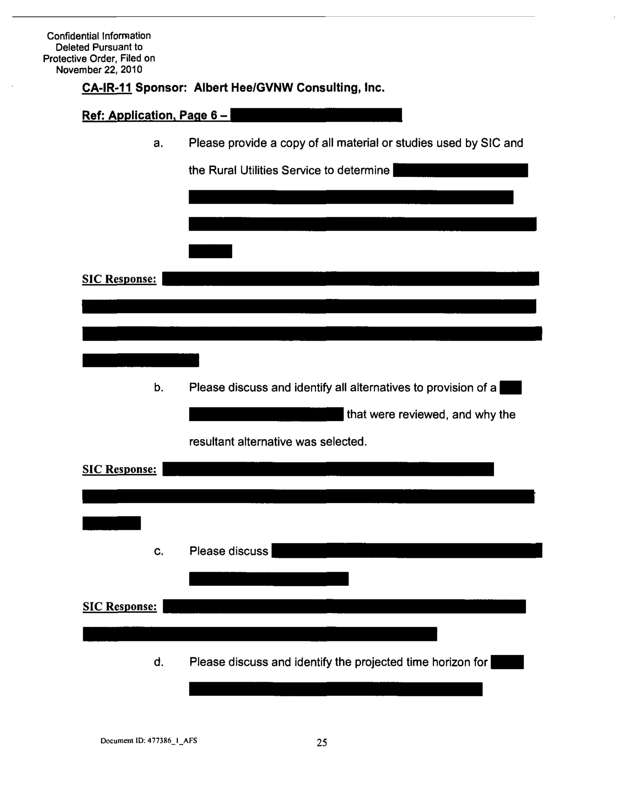 Confidential Infomnation
Deleted Pursuant to
Protective Order, Filed on
November 22, 2010
CA-IR-11 Sponsor: Albert Hee/GVNW Consulting, Inc.
Ref: Application. Page 6 - ^ ^ ^ ^ ^ ^ ^ j j j ^ ^ ^ ^ ^ ^ j
a. Please provide a copy of all material or studies used by SIC and
the Rural Utilities Service to determine
SIC Response:
SIC Response:
SIC Response:
Please discuss and identify all alternatives to provision of a H
^ ^ ^ ^ ^ ^ ^ ^ I B m ^ l ^^^^ ^^''3 reviewed, and why the
resultant alternative was selected.
c. Please discuss
d. Please discuss and identify the projected time horizon for
Document ID: 477386 I AFS 25
 