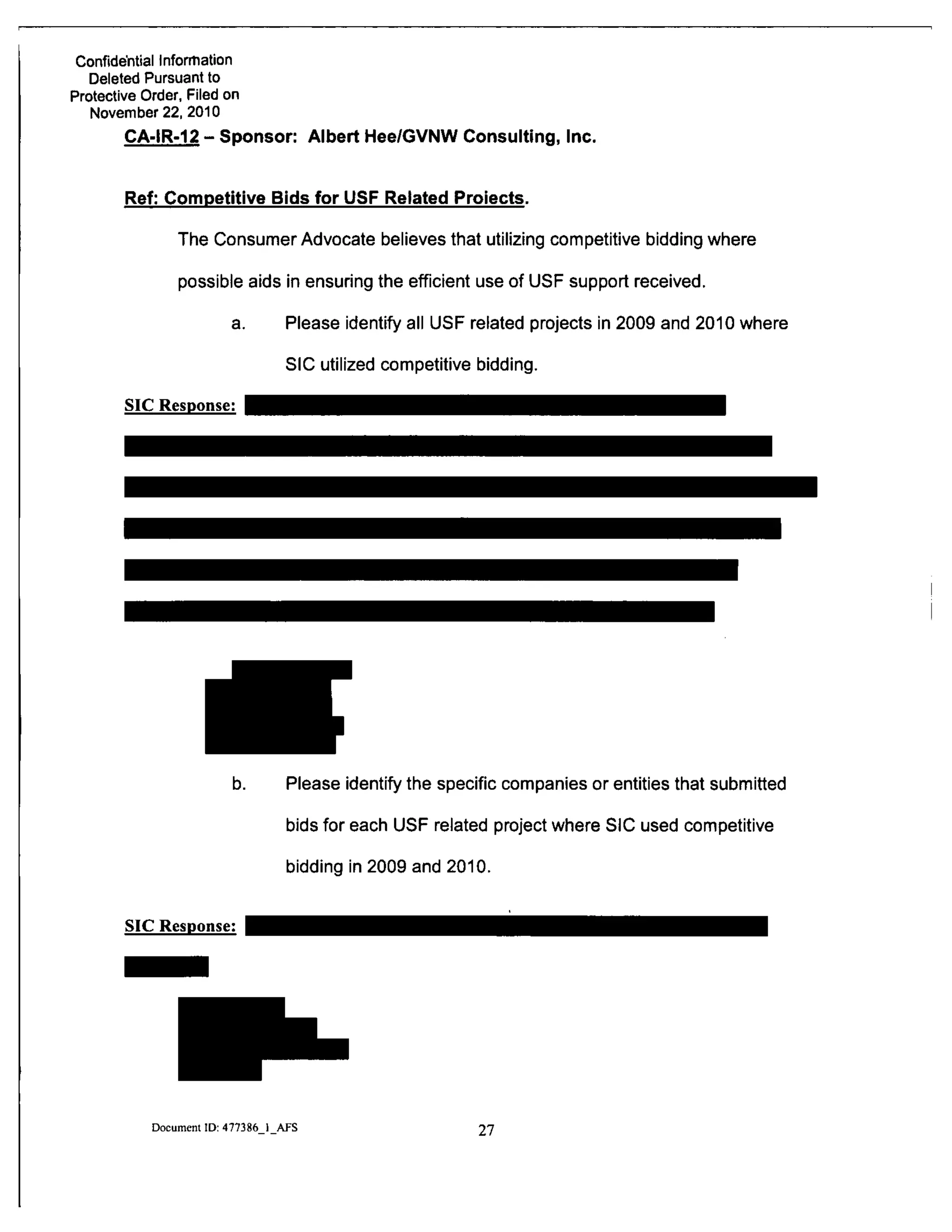 Confide'ntial Infonnation
Deleted Pursuant to
Protective Order, Filed on
November 22, 2010
CA-IR-12-Sponsor: Albert Hee/GVNW Consulting, Inc.
Ref: Competitive Bids for USF Related Prelects.
The Consumer Advocate believes that utilizing competitive bidding where
possible aids in ensuring the efficient use of USF support received.
a. Please identify all USF related projects in 2009 and 2010 where
SIC utilized competitive bidding.
SIC Response:
b. Please identify the specific companies or entities that submitted
bids for each USF related project where SIC used competitive
bidding in 2009 and 2010.
SIC Response:
Document ID: 477386 1 AFS 27
 