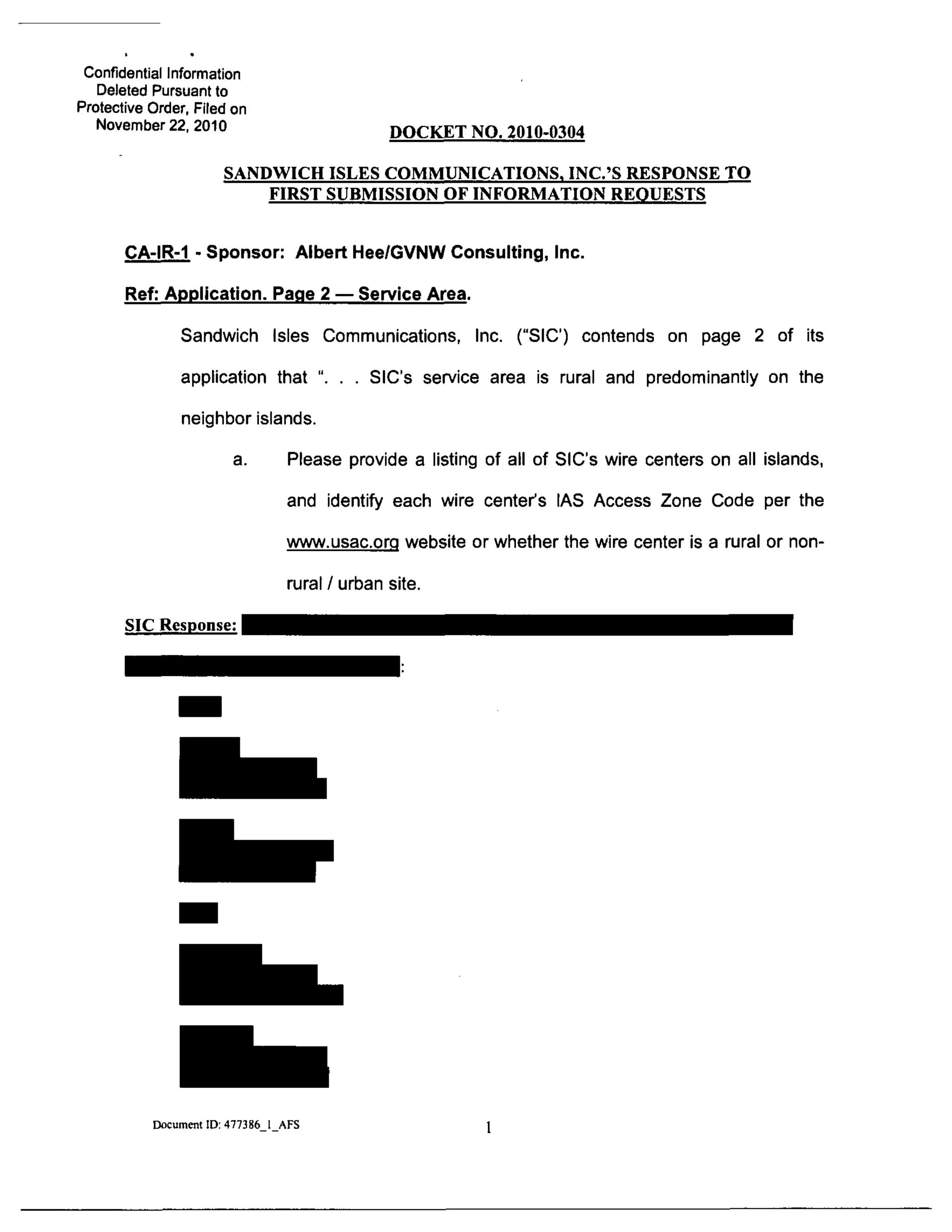 Confidential Information
Deleted Pursuant to
Protective Order, Filed on
November 22, 2010 DOCKET NO. 2010-0304
SANDWICH ISLES COMMUNICATIONS, INC.'S RESPONSE TO
FIRST SUBMISSION OE INFORMATION REOUESTS
CA-IR-1 - Sponsor: Albert Hee/GVNW Consulting, Inc.
Ref: Application. Page 2 — Service Area.
Sandwich Isles Communications, Inc. ("SIC) contends on page 2 of its
application that ". . . SIC's service area is rural and predominantly on the
neighbor islands.
a. Please provide a listing of all of SIC's wire centers on all islands,
and identify each wire center's IAS Access Zone Code per the
www.usac.org website or whether the wire center is a rural or non-
rural / urban site.
SIC Response:
Document ID: 477386 1 AFS
 