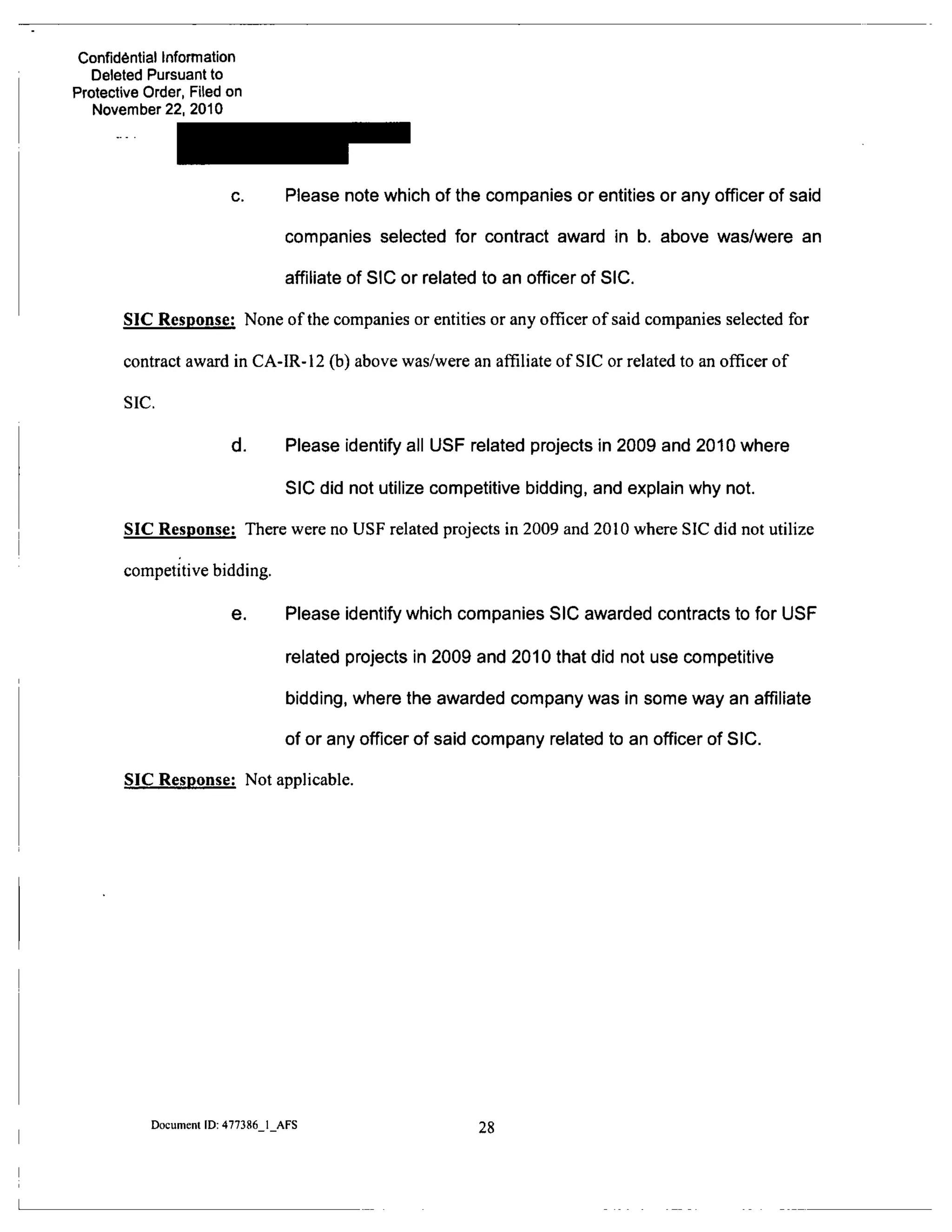 Confidential Information
Deleted Pursuant to
Protective Order, Filed on
November 22. 2010
c. Please note which of the companies or entities or any officer of said
companies selected for contract award in b. above was/were an
affiliate of SIC or related to an officer of SIC.
SIC Response: None of the companies or entities or any officer of said companies selected for
contract award in CA-IR-12 (b) above was/were an affiliate of SIC or related to an officer of
SIC.
d. Please identify all USF related projects in 2009 and 2010 where
SIC did not utilize competitive bidding, and explain why not.
SIC Response: There were no USF related projects in 2009 and 2010 where SIC did not utilize
competitive bidding.
6. Please identify which companies SIC awarded contracts to for USF
related projects in 2009 and 2010 that did not use competitive
bidding, where the awarded company was in some way an affiliate
of or any officer of said company related to an officer of SIC.
SIC Response: Not applicable.
Document ID: 477386 1 AFS 28
 