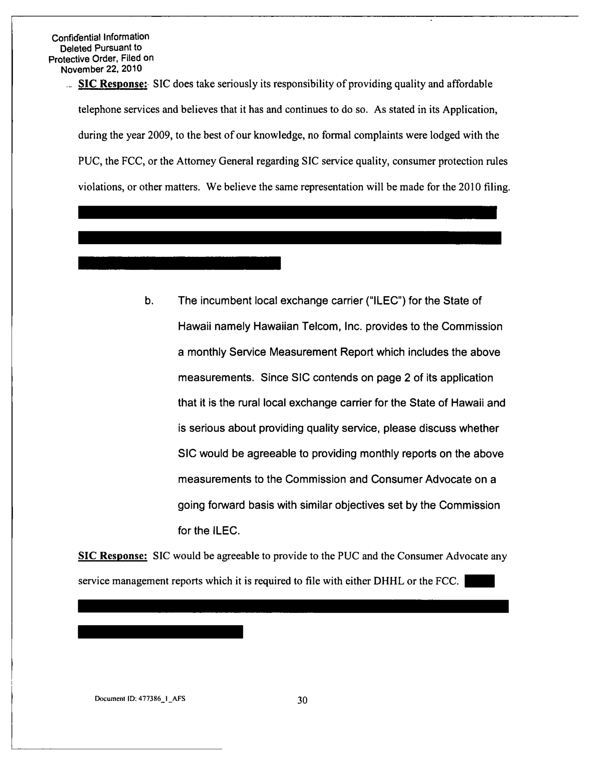 Confidential Information
Deleted Pursuant to
Protective Order, Filed on
November 22, 2010
- SIC Response: SIC does take seriously its responsibility of providing quality and affordable
telephone services and believes that it has and continues to do so. As stated in its Application,
during the year 2009, to the best of our knowledge, no formal complaints were lodged with the
PUC, the FCC, or the Attorney General regarding SIC service quality, consumer protection rules
violations, or other matters. We believe the same representation will be made for the 2010 filing.
b. The incumbent local exchange carrier ("ILEC") for the State of
Hawaii namely Hawaiian Telcom, Inc. provides to the Commission
a monthly Service Measurement Report which includes the above
measurements. Since SIC contends on page 2 of its application
that it is the mral local exchange carrier for the State of Hawaii and
is serious about providing quality service, please discuss whether
SIC would be agreeable to providing monthly reports on the above
measurements to the Commission and Consumer Advocate on a
going forward basis with similar objectives set by the Commission
for the ILEC.
SIC Response: SIC would be agreeable to provide to the PUC and the Consumer Advocate any
service management reports which it is required to file with either DHHL or the FCC. ^ ^ H
Document ID: 477386 I AFS 30
 