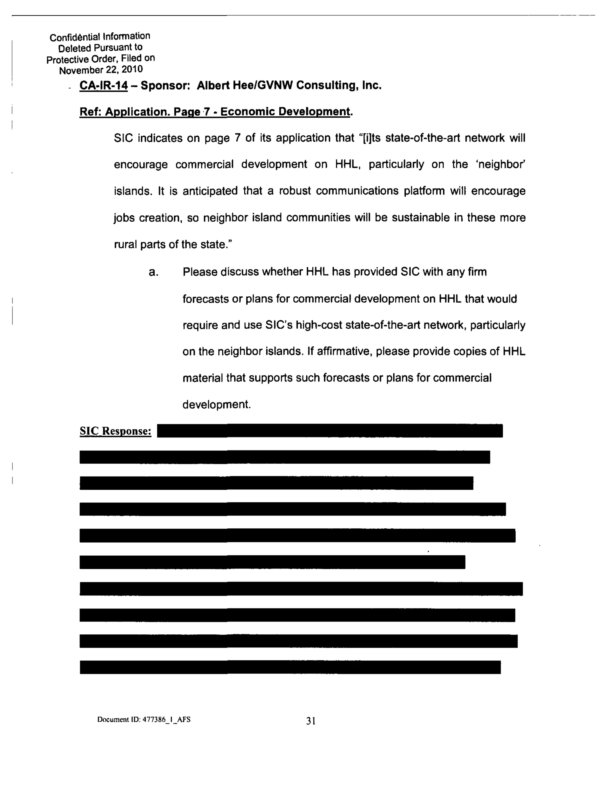 Confidential Information
Deleted Pursuant to
Protective Order, Filed on
November 22, 2010
- CA-IR-14 - Sponsor: Albert Hee/GVNW Consulting, Inc.
Ref: Application. Page 7 - Economic Development.
SIC indicates on page 7 of its application that "[i]ts state-of-the-art network will
encourage commercial development on HHL, particularly on the 'neighbor'
islands. It is anticipated that a robust communications platform will encourage
jobs creation, so neighbor island communities will be sustainable in these more
rural parts of the state."
a. Please discuss whether HHL has provided SIC with any firm
forecasts or plans for commercial development on HHL that would
require and use SIC's high-cost state-of-the-art network, particulariy
on the neighbor islands. If affirmative, please provide copies of HHL
material that supports such forecasts or plans for commercial
development.
SIC Response:
Document ID: 477386 I AFS 31
 