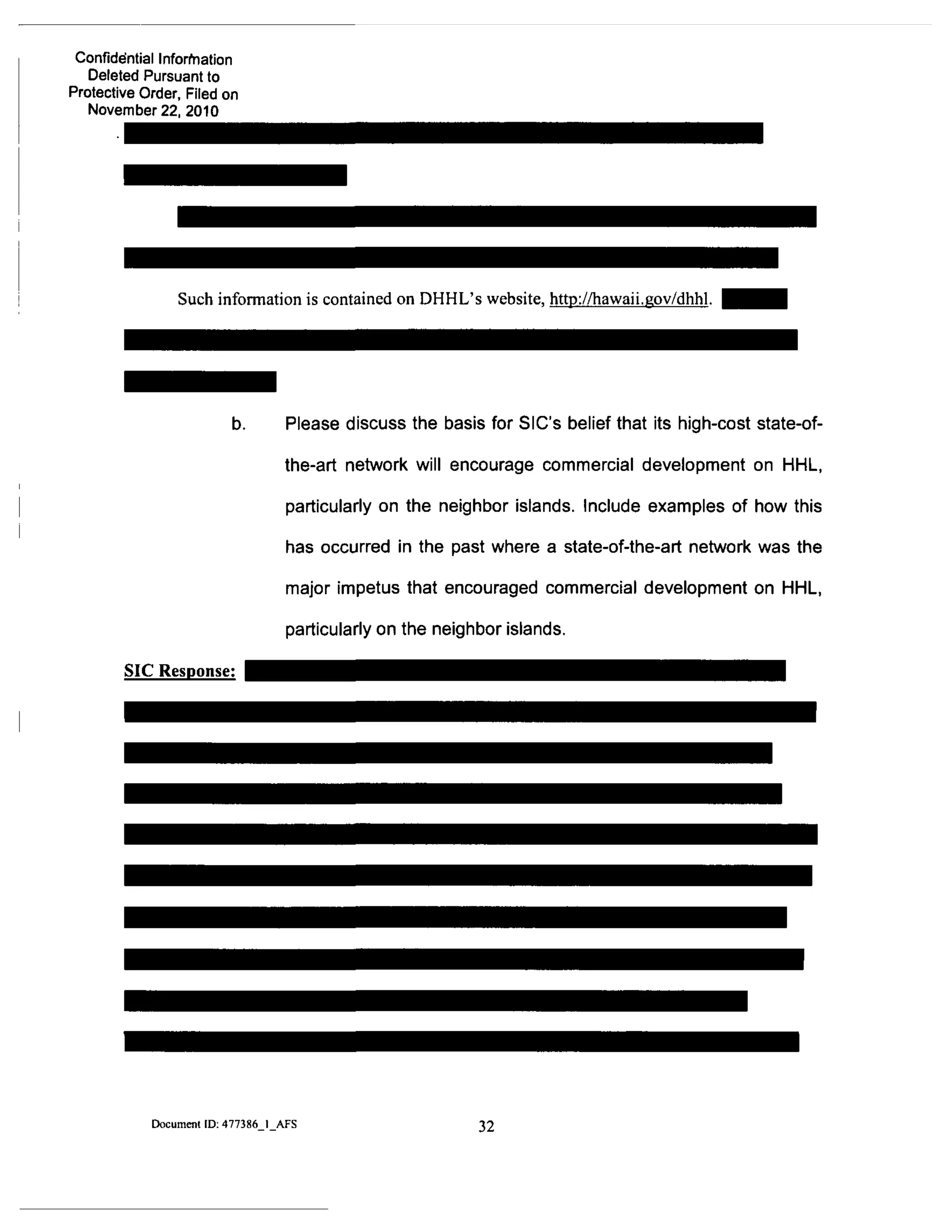 Confidential Inforfriation
Deleted Pursuant to
Protective Order, Filed on
November 22, 2010
Such information is contained on DHHL's website, http://hawaii.gov/dhhl.
SIC Response:
Please discuss the basis for SIC's belief that its high-cost state-of-
the-art network will encourage commercial development on HHL.
particularly on the neighbor islands. Include examples of how this
has occurred in the past where a state-of-the-art network was the
major impetus that encouraged commercial development on HHL.
particularly on the neighbor islands.
Document ID: 477386 I AFS 32
 