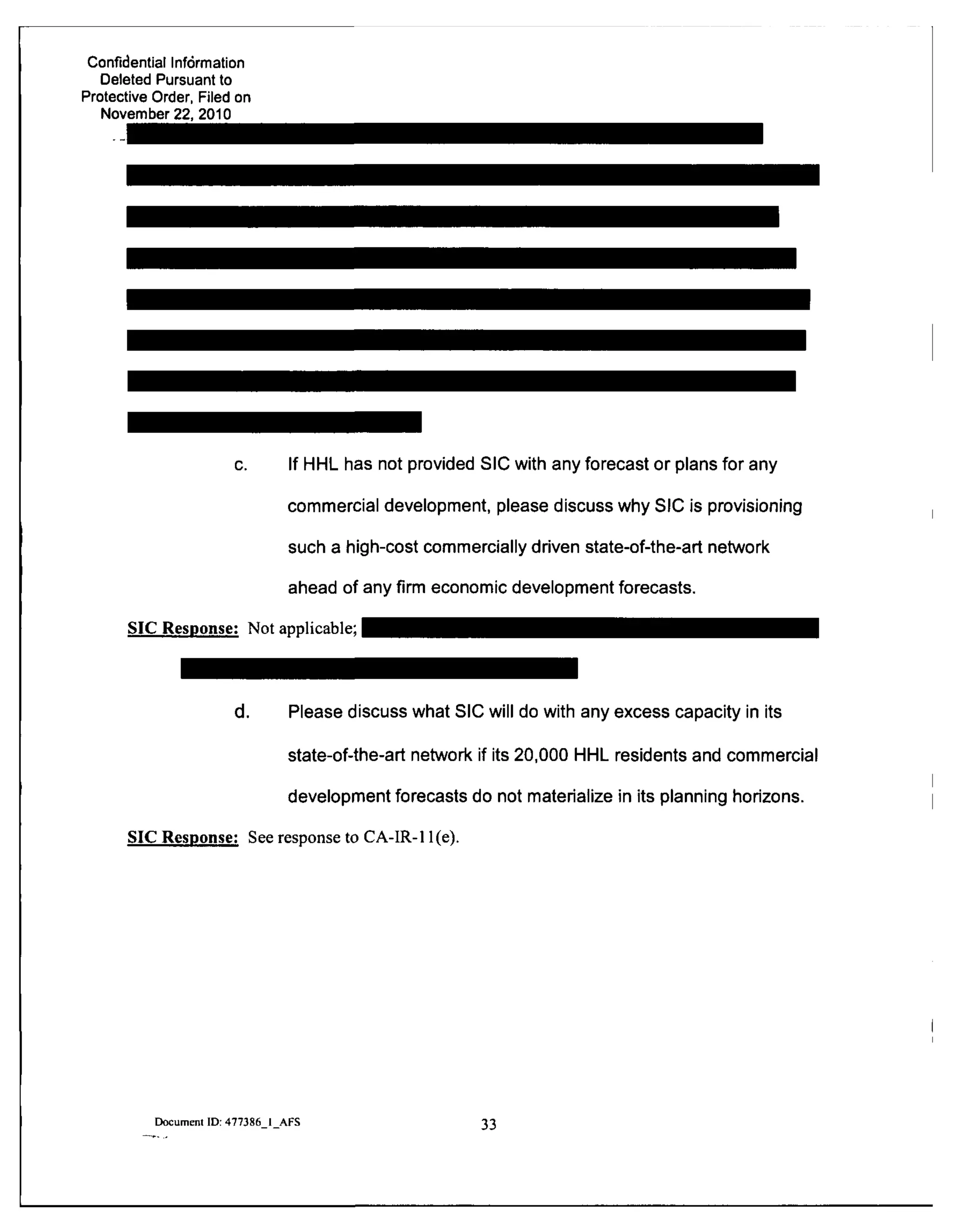 Confidential Information
Deleted Pursuant to
Protective Order, Filed on
November 22, 2010
c. If HHL has not provided SIC with any forecast or plans for any
commercial development, please discuss why SIC is provisioning
such a high-cost commercially driven state-of-the-art network
ahead of any firm economic development forecasts.
SIC Response: Not applicable;
d. Please discuss what SIC will do with any excess capacity in its
state-of-the-art network if its 20,000 HHL residents and commercial
development forecasts do not materialize in its planning horizons.
SIC Response: See response to CA-IR-11(e).
Document ID: 477386 I AFS 33
 