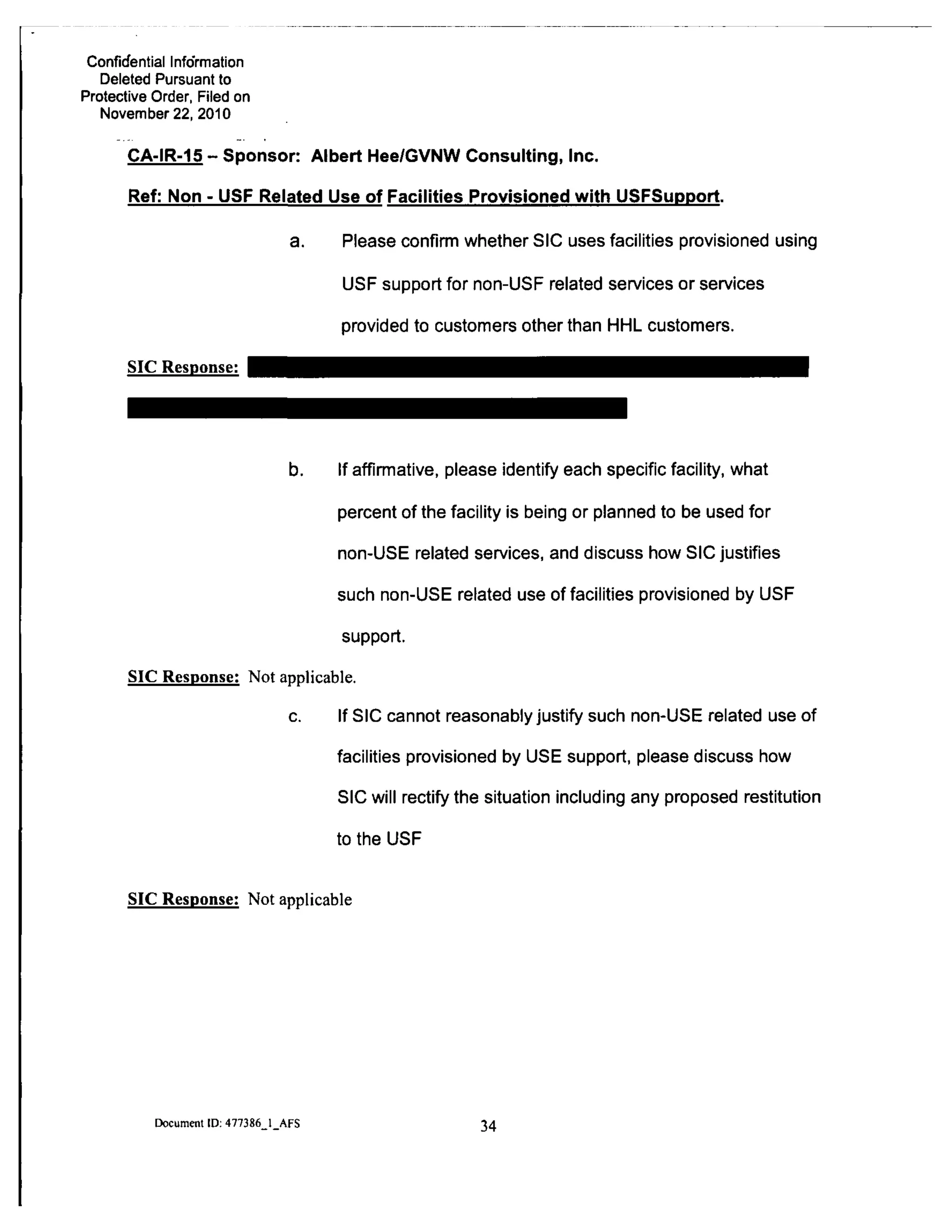 Confidential Info'rmation
Deleted Pursuant to
Protective Order, Filed on
November 22, 2010
CA-IR-15" Sponsor: Albert Hee/GVNW Consulting, Inc.
Ref: Non - USF Related Use of Facilities Provisioned with USFSupport.
a. Please confirm whether SIC uses facilities provisioned using
USF support for non-USF related services or services
provided to customers other than HHL customers.
SIC Response:
b. If affirmative, please identify each specific facility, what
percent of the facility is being or planned to be used for
non-USE related services, and discuss how SIC justifies
such non-USE related use of facilities provisioned by USF
support.
SIC Response: Not applicable.
c. If SIC cannot reasonably justify such non-USE related use of
facilities provisioned by USE support, please discuss how
SIC will rectify the situation including any proposed restitution
to the USF
SIC Response: Not applicable
Document ID: 477386 1 AFS
34
 