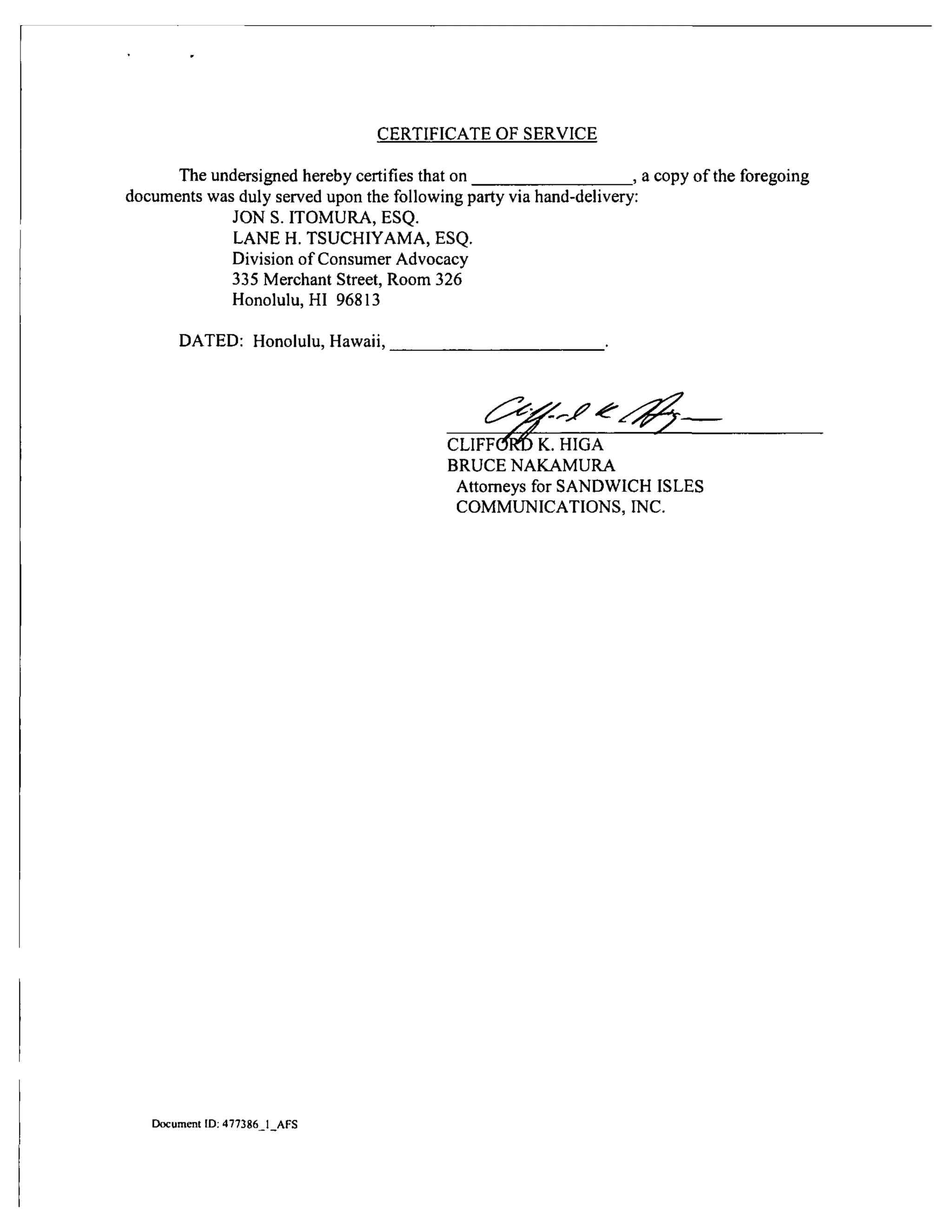 CERTIFICATE OF SERVICE
The undersigned hereby certifies that on , a copy of the foregoing
documents was duly served upon the following party via hand-delivery:
JON S. ITOMURA, ESQ.
LANE H. TSUCHIYAMA, ESQ.
Division of Consumer Advocacy
335 Merchant Street, Room 326
Honolulu, HI 96813
DATED: Honolulu, Hawaii, .
d:^2^-j'^
CLlFFC^m K. HIGA
BRUCE NAKAMURA
Attorneys for SANDWICH ISLES
COMMUNICATIONS, INC.
Document ID: 477386 1 AFS
 