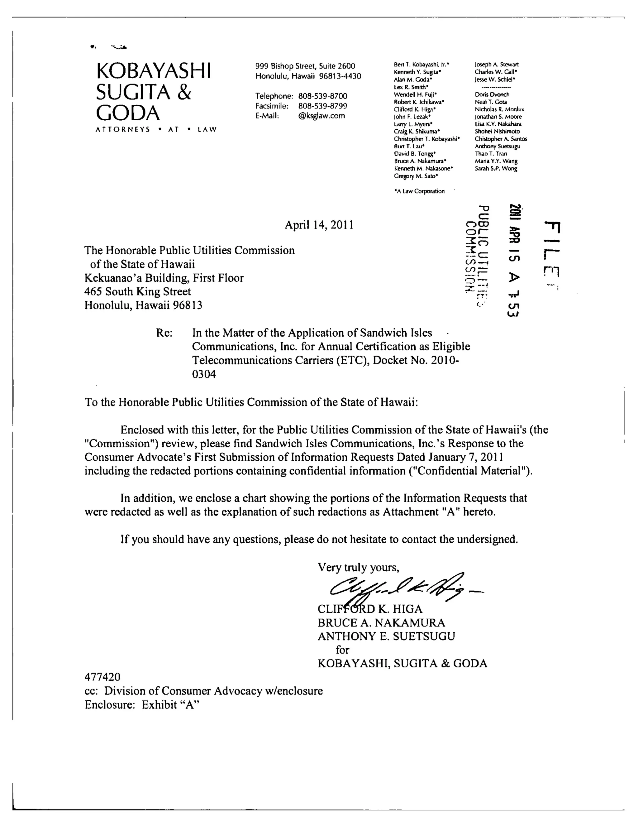 KOBAYASHI
SUGITA &
GODA
A T T O R N E Y S • AT • L A W
999 Bishop Street, Suite 2600
Honolulu, Hawaii 96813-4430
Telephone: 808-539-8700
Facsimile: 808-539-8799
E-Mail: @ksglaw.com
April 14,2011
The Honorable Public Utilities Commission
of the State of Hawaii
Kekuanao'a Building, First Floor
465 South King Street
Honolulu, Hawaii 96813
Re: In the Matter of the Application of Sandwich Isles
Communications, Inc. for Annual Certification as Eligible
Telecommunications Carriers (ETC), Docket No. 2010-
0304
To the Honorable Public Utilities Commission of the State of Hawaii:
BertT. Kobayashi, [t.*
Kenneth V. Sugita'
AUnM, Coda*
lex R. Smith'
Wendell H, Fuji-
Robert K. Idiikawa'
Clifford K. Higa-
)ohn F. Lezak*
Larry L. Myera'
Craig K. Shikuma*
Chriilopher T. Kobayashi*
Burt T. Lau*
David B. Tongg*
Bruce A. Nakamura*
Kenneth M. ^4akasone•
Gregory M. Sato*
•A Law Corporation
Joseph A.
Charies W
tewart
Call-
Jesse W.Sdiid*
Doris IXonch
Meal T. Cota
Nicholas R, Monlux
Jonathans . Moore
Lisa K.Y. Nakahara
Shohei Nishimoto
Chistophei A. Santos
Anthony Suetsugu
Thao T, Trari
Maria Y.Y.
Sarah S.P.
~o
CZ
OCD
o r -
5^
CO—f
^ F
-^' —i
^ p .
t,-"
Wang
Wong
g
SD
cn
>
- ^
t n
"TI• 1
• —
n
n
— ,1
Enclosed with this letter, for the Public Utilities Commission of the State of Hawaii's (the
"Commission") review, please find Sandwich Isles Communications, Inc.'s Response to the
Consumer Advocate's First Submission of Information Requests Dated January 7, 2011
including the redacted portions containing confidential information ("Confidential Material").
In addition, we enclose a chart showing the portions of the Information Requests that
were redacted as well as the explanation of such redactions as Attachment "A" hereto.
If you should have any questions, please do not hesitate to contact the undersigned.
Very truly yours,
CLIFTORD K. HIGA
BRUCE A. NAKAMURA
ANTHONY E. SUETSUGU
for
KOBAYASHI, SUGITA & GODA
477420
cc: Division of Consumer Advocacy w/enclosure
Enclosure: Exhibit "A"
 