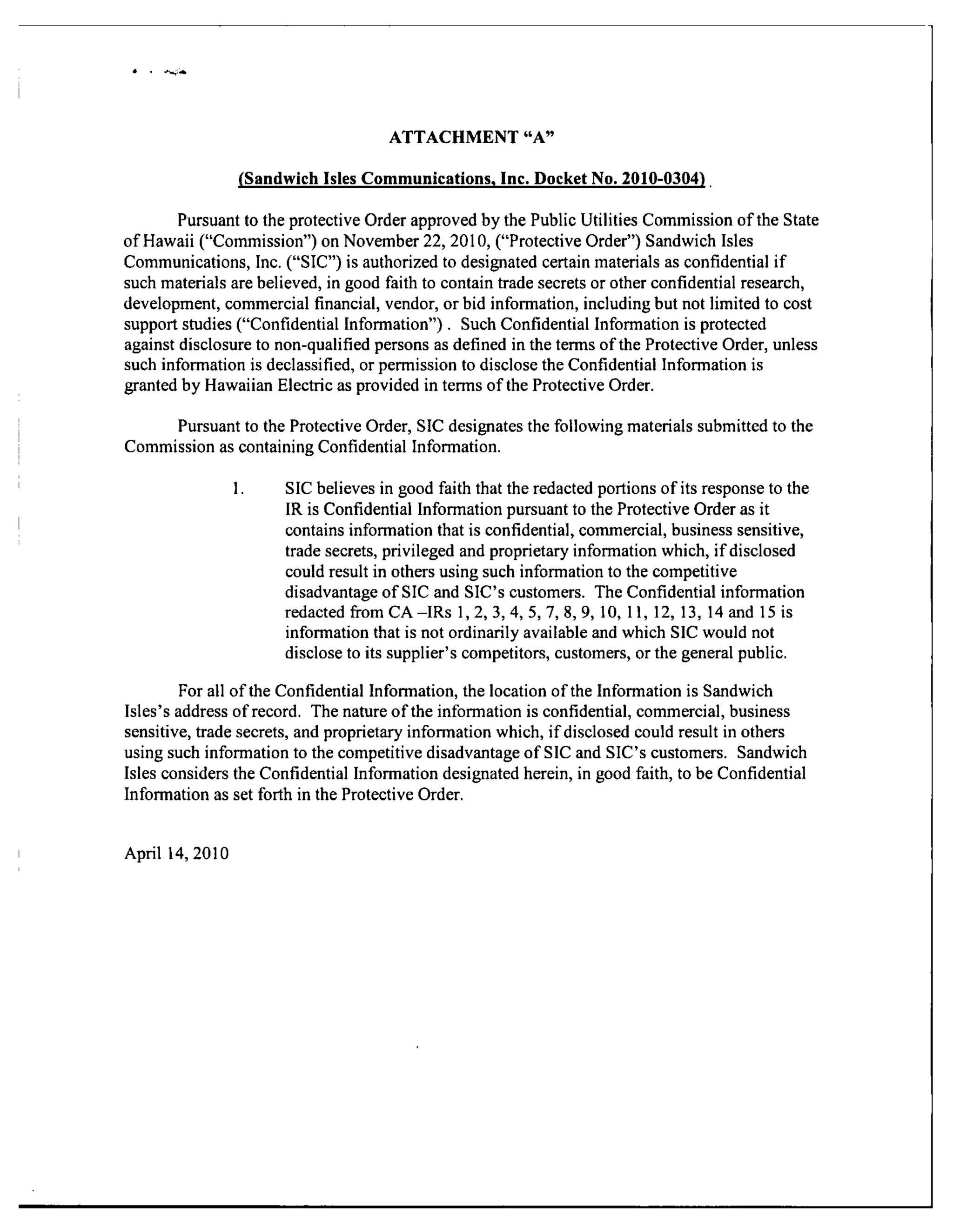 ATTACHMENT "A"
(Sandwich Isles Communications, Inc. DocicetNo. 2010-0304)
Pursuant to the protective Order approved by the Public Utilities Commission of the State
of Hawaii ("Commission") on November 22, 2010, ("Protective Order") Sandwich Isles
Communications, Inc. ("SIC") is authorized to designated certain materials as confidential if
such materials are believed, in good faith to contain trade secrets or other confidential research,
development, commercial financial, vendor, or bid information, including but not limited to cost
support studies ("Confidential Information"). Such Confidential Information is protected
against disclosure to non-qualified persons as defined in the terms of the Protective Order, unless
such information is declassified, or permission to disclose the Confidential Information is
granted by Hawaiian Electric as provided in terms of the Protective Order.
Pursuant to the Protective Order, SIC designates the following materials submitted to the
Commission as containing Confidential Information.
1. SIC believes in good faith that the redacted portions of its response to the
IR is Confidential Information pursuant to the Protective Order as it
contains information that is confidential, commercial, business sensitive,
trade secrets, privileged and proprietary information which, if disclosed
could result in others using such information to the competitive
disadvantage of SIC and SIC's customers. The Confidential information
redactedfi-omCA-IRs 1,2,3,4,5,7,8,9, 10, 11, 12, 13, 14 and 15 is
information that is not ordinarily available and which SIC would not
disclose to its supplier's competitors, customers, or the general public.
For all of the Confidential Information, the location of the Information is Sandwich
Isles's address of record. The nature of the information is confidential, commercial, business
sensitive, trade secrets, and proprietary information which, if disclosed could result in others
using such information to the competitive disadvantage of SIC and SIC's customers. Sandwich
Isles considers the Confidential Information designated herein, in good faith, to be Confidential
Information as set forth in the Protective Order.
April 14,2010
 