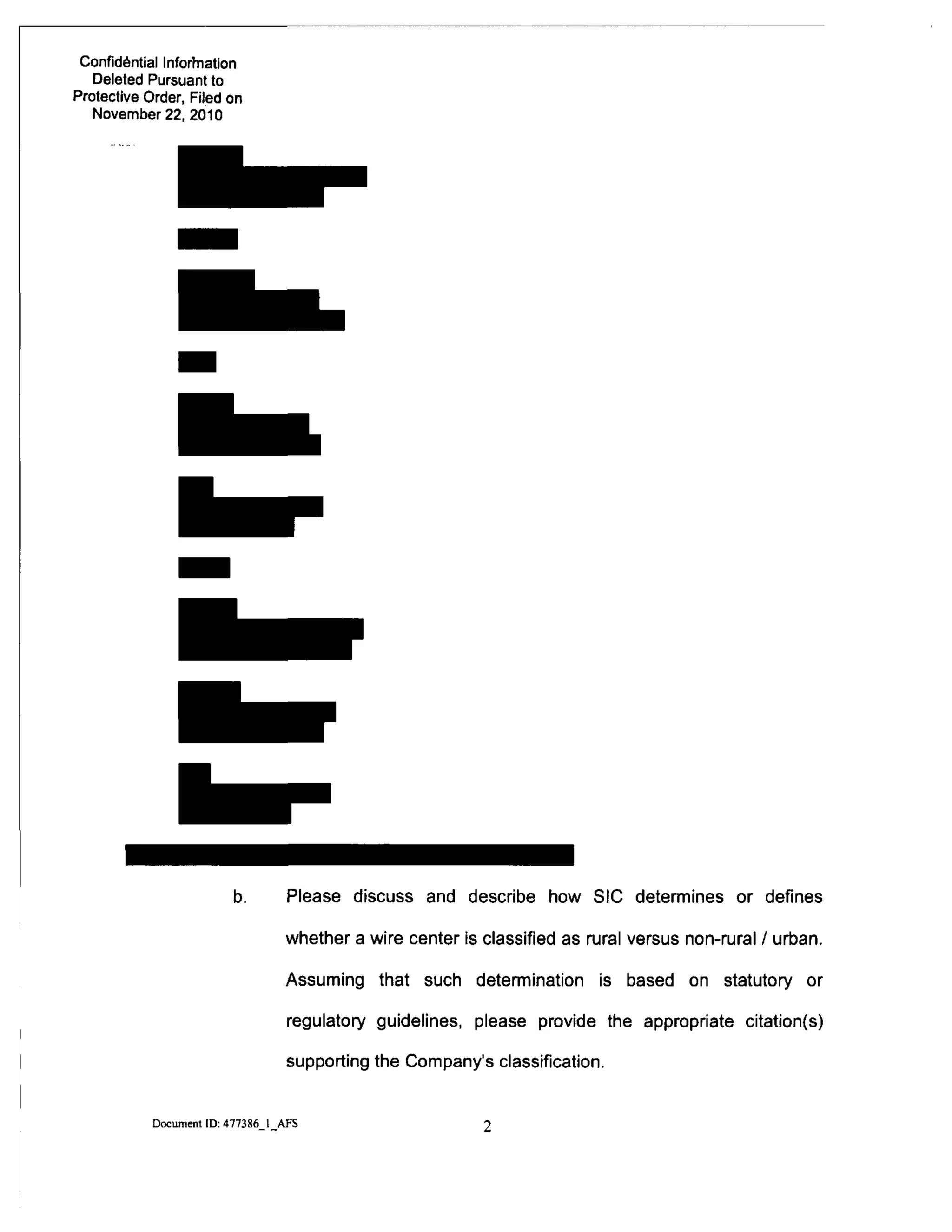 Confidential Inforhiation
Deleted Pursuant to
Protective Order, Filed on
November 22, 2010
b. Please discuss and describe how SIC determines or defines
whether a wire center is classified as rural versus non-rural / urban.
Assuming that such determination is based on statutory or
regulatory guidelines, please provide the appropriate citation(s)
supporting the Company's classification.
Document [D; 477386 1 AFS
 