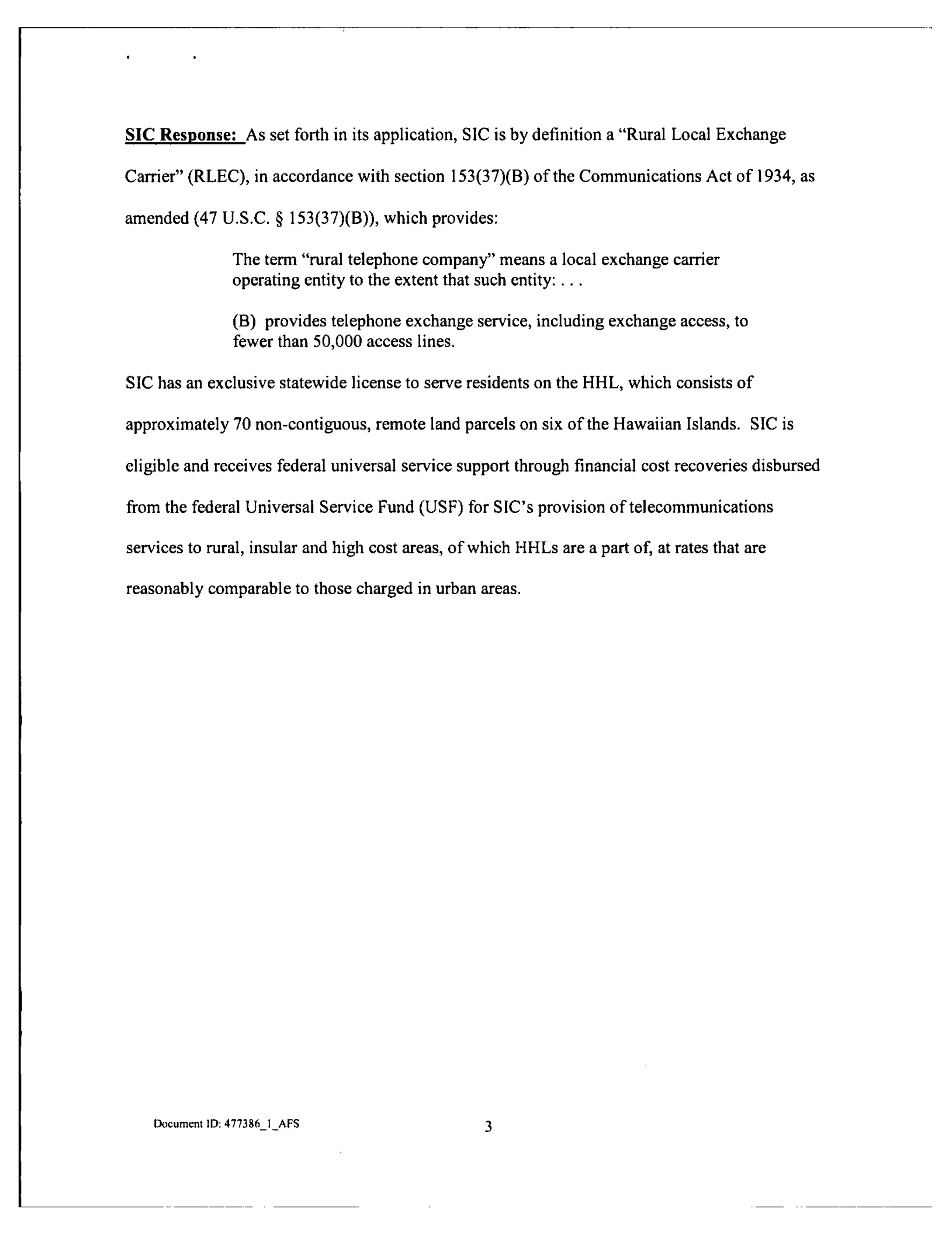 SIC Response: As set forth in its application, SIC is by defmition a "Rural Local Exchange
Carrier" (RLEC), in accordance with section 153(37)(B) of the Communications Act of 1934, as
amended (47 U.S.C. § 153(37)(B)), which provides:
The term "rural telephone company" means a local exchange carrier
operating entity to the extent that such entity: .. .
(B) provides telephone exchange service, including exchange access, to
fewer than 50,000 access lines.
SIC has an exclusive statewide license to serve residents on the HHL, which consists of
approximately 70 non-contiguous, remote land parcels on six of the Hawaiian Islands. SIC is
eligible and receives federal universal service support through financial cost recoveries disbursed
fi-om the federal Universal Service Fund (USF) for SIC's provision of telecommunications
services to rural, insular and high cost areas, of which HHLs are a part of, at rates that are
reasonably comparable to those charged in urban areas.
Document ID: 477386 1 AFS
 