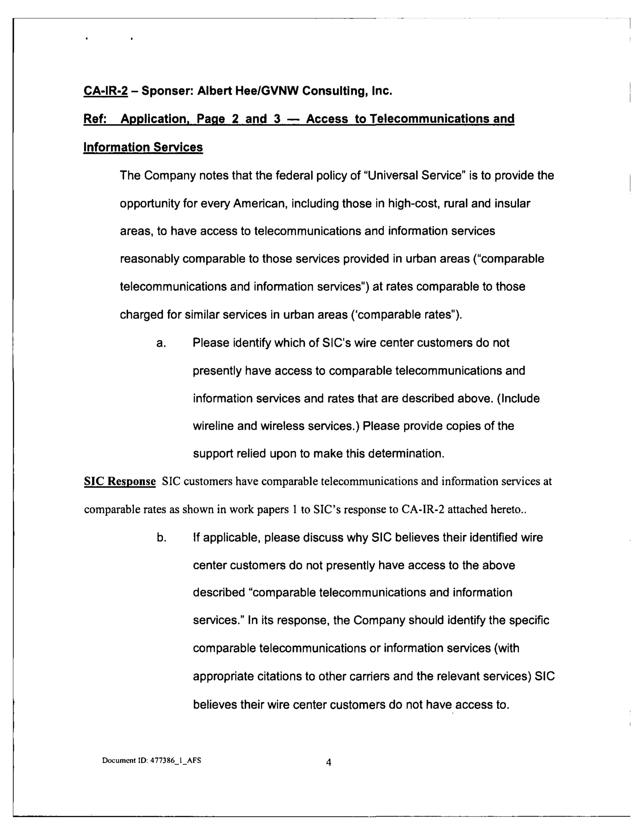 CA-IR-2 - Sponser: Albert Hee/GVNW Consulting, Inc.
Ref: Application. Page 2 and 3 — Access to Telecommunications and
Information Services
The Company notes that the federal policy of "Universal Service" is to provide the
opportunity for every American, including those in high-cost, rural and insular
areas, to have access to telecommunications and information services
reasonably comparable to those services provided in urban areas ("comparable
telecommunications and infonnation services") at rates comparable to those
charged for similar services in urban areas ('comparable rates").
a. Please identify which of SIC's wire center customers do not
presently have access to comparable telecommunications and
information services and rates that are described above. (Include
wireline and wireless services.) Please provide copies of the
support relied upon to make this determination.
SIC Response SIC customers have comparable telecommunications and information services at
comparable rates as shown in work papers 1 to SIC's response to CA-IR-2 attached hereto..
b. If applicable, please discuss why SIC believes their identified wire
center customers do not presently have access to the above
described "comparable telecommunications and information
services." In its response, the Company should identify the specific
comparable telecommunications or information services (with
appropriate citations to other carriers and the relevant services) SIC
believes their wire center customers do not have access to.
Document ID: 477386 1 AFS A
 