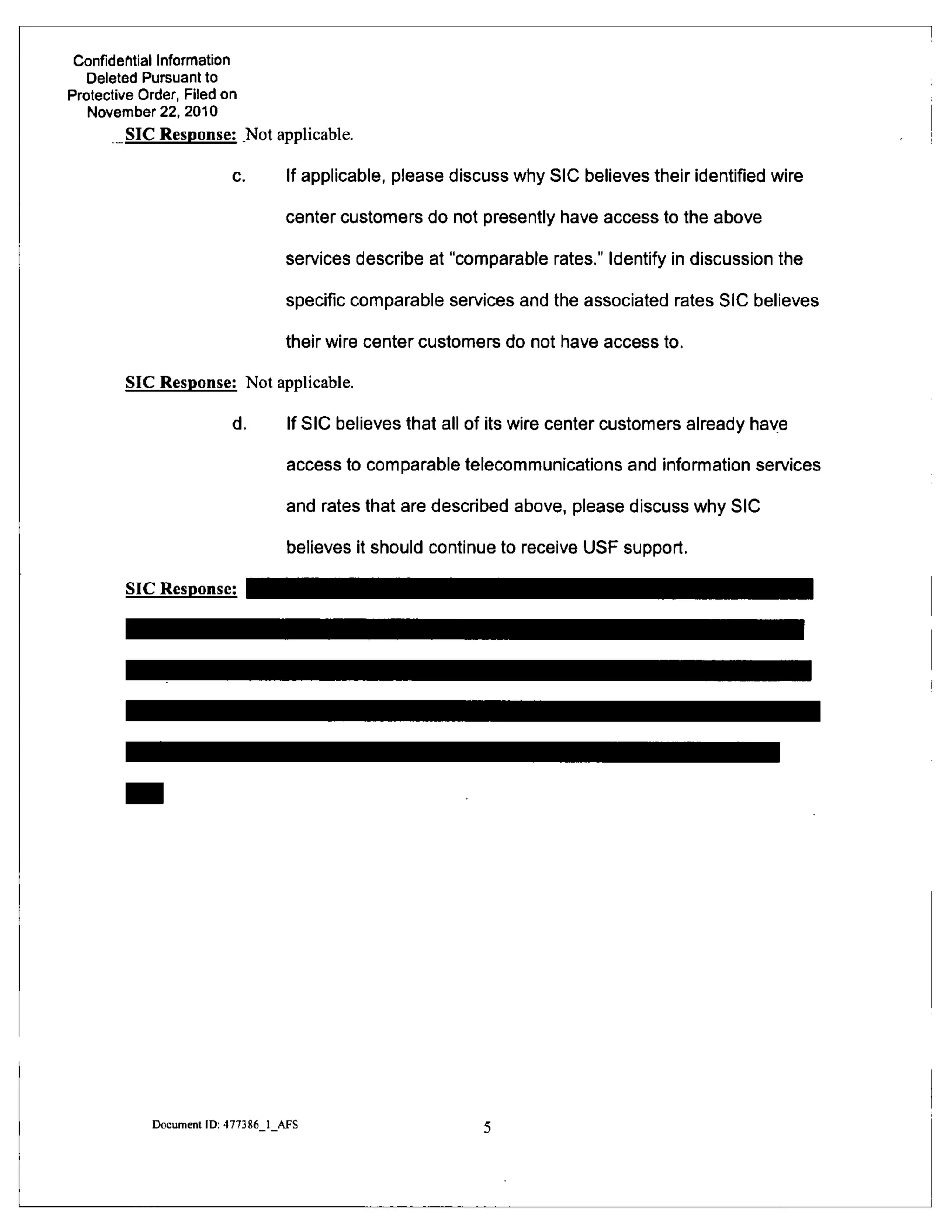 Confidential Information
Deleted Pursuant to
Protective Order, Filed on
November 22, 2010
SIC Response: ^Not applicable.
c. If applicable, please discuss why SIC believes their identified wire
center customers do not presently have access to the above
services describe at "comparable rates." Identify in discussion the
specific comparable services and the associated rates SIC believes
their wire center customers do not have access to.
SIC Response: Not applicable.
d. If SIC believes that all of its wire center customers already haye
access to comparable telecommunications and information services
and rates that are described above, please discuss why SIC
believes it should continue to receive USF support.
SIC Response:
Document ID: 477386 1 AFS
 