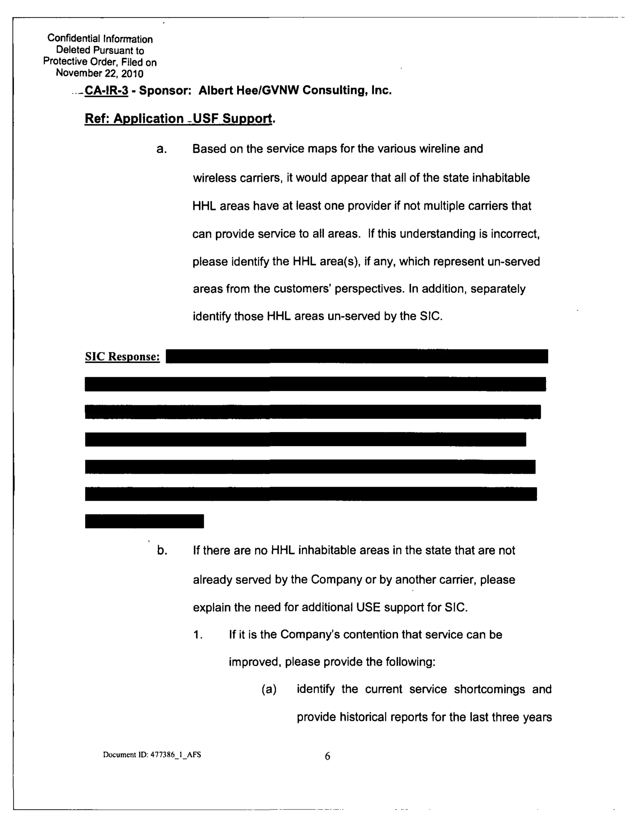 Confidential Information
Deleted Pursuant to
Protective Order, Filed on
November 22, 2010
CA-IR-3 - Sponsor: Albert Hee/GVNW Consulting, Inc.
Ref: Application -USF Support-
a. Based on the service maps for the various wireline and
wireless carriers, it would appear that all of the state inhabitable
HHL areas have at least one provider if not multiple carriers that
can provide service to all areas. If this understanding is incorrect,
please identify the HHL area(s), if any, which represent un-served
areas from the customers' perspectives. In addition, separately
identify those HHL areas un-served by the SIC.
SIC Response:
b. If there are no HHL inhabitable areas in the state that are not
already served by the Company or by another carrier, please
explain the need for additional USE support for SIC.
1. If it is the Company's contention that service can be
improved, please provide the following:
(a) identify the current service shortcomings and
provide historical reports for the last three years
Document ID: 477386 1 AFS
 