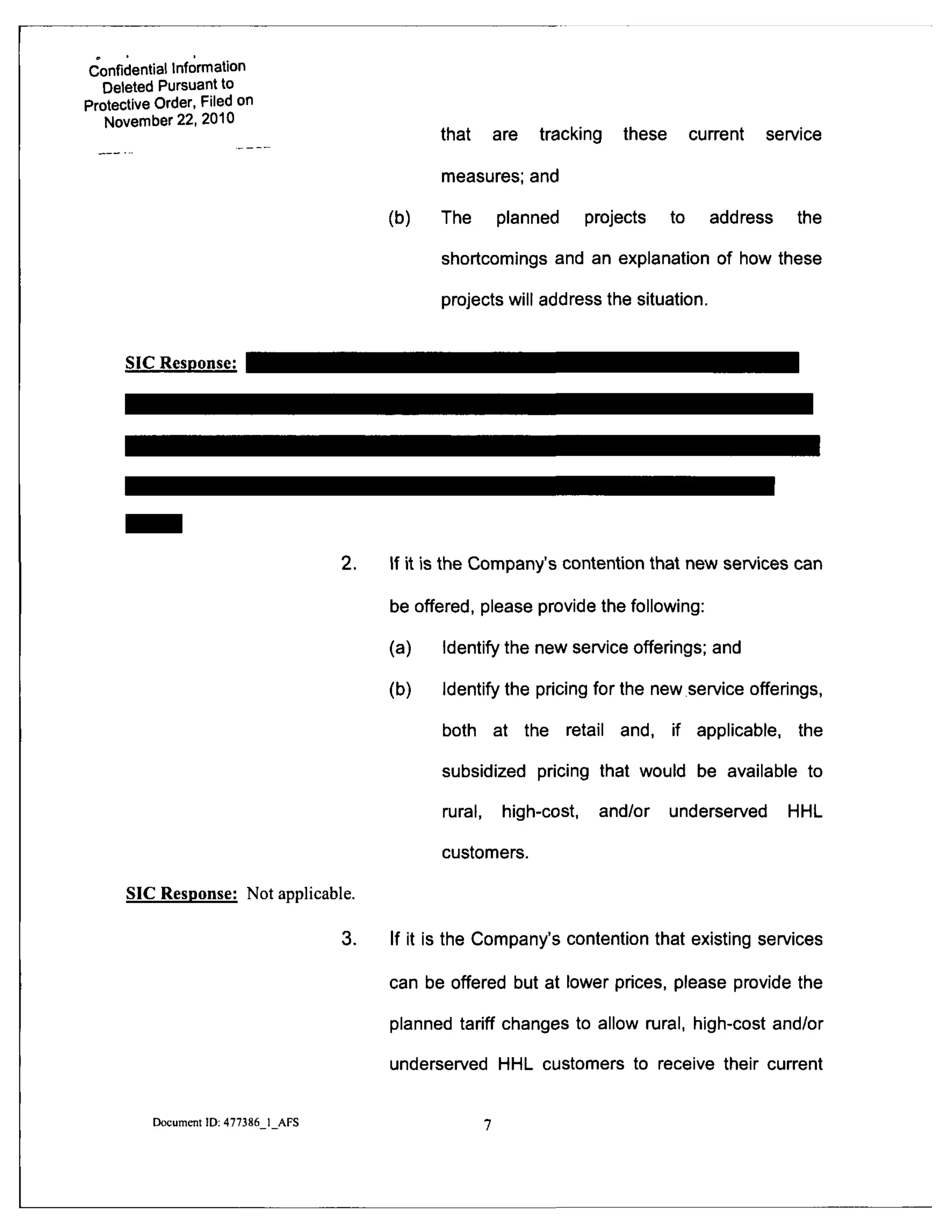 Confidential Infomnation
Deleted Pursuant to
Protective Order, Filed on
November 22, 2010
that are tracking these current service
measures; and
(b) The planned projects to address the
shortcomings and an explanation of how these
projects will address the situation.
SIC Response:
2.
SIC Response: Not applicable.
3.
If it is the Company's contention that new services can
be offered, please provide the following:
(a) Identify the new service offerings; and
(b) Identify the pricing for the new service offerings,
both at the retail and. if applicable, the
subsidized pricing that would be available to
mral, high-cost, and/or underserved HHL
customers.
If it is the Company's contention that existing services
can be offered but at lower prices, please provide the
planned tariff changes to allow rural, high-cost and/or
underserved HHL customers to receive their current
Document ID: 477386 1 AFS
 