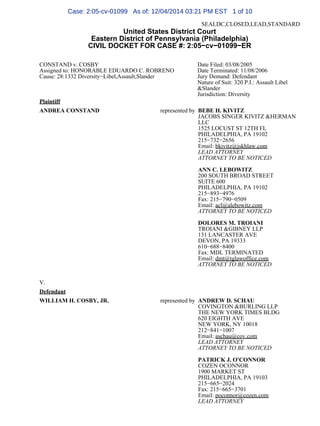 SEALDC,CLOSED,LEAD,STANDARD
United States District Court
Eastern District of Pennsylvania (Philadelphia)
CIVIL DOCKET FOR CASE #: 2:05−cv−01099−ER
CONSTAND v. COSBY
Assigned to: HONORABLE EDUARDO C. ROBRENO
Cause: 28:1332 Diversity−Libel,Assault,Slander
Date Filed: 03/08/2005
Date Terminated: 11/08/2006
Jury Demand: Defendant
Nature of Suit: 320 P.I.: Assault Libel
&Slander
Jurisdiction: Diversity
Plaintiff
ANDREA CONSTAND represented by BEBE H. KIVITZ
JACOBS SINGER KIVITZ &HERMAN
LLC
1525 LOCUST ST 12TH FL
PHILADELPHIA, PA 19102
215−732−2656
Email: bkivitz@jskhlaw.com
LEAD ATTORNEY
ATTORNEY TO BE NOTICED
ANN C. LEBOWITZ
200 SOUTH BROAD STREET
SUITE 600
PHILADELPHIA, PA 19102
215−893−4976
Fax: 215−790−0509
Email: acl@alebowitz.com
ATTORNEY TO BE NOTICED
DOLORES M. TROIANI
TROIANI &GIBNEY LLP
131 LANCASTER AVE
DEVON, PA 19333
610−688−8400
Fax: MDL TERMINATED
Email: dmt@tglawoffice.com
ATTORNEY TO BE NOTICED
V.
Defendant
WILLIAM H. COSBY, JR. represented by ANDREW D. SCHAU
COVINGTON &BURLING LLP
THE NEW YORK TIMES BLDG
620 EIGHTH AVE
NEW YORK, NY 10018
212−841−1007
Email: aschau@cov.com
LEAD ATTORNEY
ATTORNEY TO BE NOTICED
PATRICK J. O'CONNOR
COZEN OCONNOR
1900 MARKET ST
PHILADELPHIA, PA 19103
215−665−2024
Fax: 215−665−3701
Email: poconnor@cozen.com
LEAD ATTORNEY
Case: 2:05-cv-01099 As of: 12/04/2014 03:21 PM EST 1 of 10
 