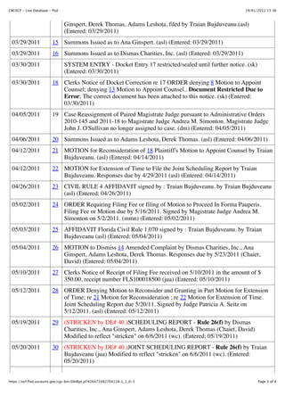 CM/ECF - Live Database - flsd                                                                         19/01/2012 13:36



                                Ginspert, Derek Thomas, Adams Leshota, filed by Traian Bujduveanu.(asl)
                                (Entered: 03/29/2011)
  03/29/2011             15 Summons Issued as to Ana Ginspert. (asl) (Entered: 03/29/2011)
  03/29/2011             16 Summons Issued as to Dismas Charities, Inc. (asl) (Entered: 03/29/2011)
  03/30/2011                    SYSTEM ENTRY - Docket Entry 17 restricted/sealed until further notice. (sk)
                                (Entered: 03/30/2011)
  03/30/2011             18 Clerks Notice of Docket Correction re 17 ORDER denying 8 Motion to Appoint
                            Counsel; denying 13 Motion to Appoint Counsel.. Document Restricted Due to
                            Error; The correct document has been attached to this notice. (sk) (Entered:
                            03/30/2011)
  04/05/2011             19 Case Reassignment of Paired Magistrate Judge pursuant to Administrative Orders
                            2010-145 and 2011-18 to Magistrate Judge Andrea M. Simonton. Magistrate Judge
                            John J. O'Sullivan no longer assigned to case. (dm) (Entered: 04/05/2011)
  04/06/2011             20 Summons Issued as to Adams Leshota, Derek Thomas. (asl) (Entered: 04/06/2011)
  04/12/2011             21 MOTION for Reconsideration of 18 Plaintiff's Motion to Appoint Counsel by Traian
                            Bujduveanu. (asl) (Entered: 04/14/2011)
  04/12/2011             22 MOTION for Extension of Time to File the Joint Scheduling Report by Traian
                            Bujduveanu. Responses due by 4/29/2011 (asl) (Entered: 04/14/2011)
  04/26/2011             23 CIVIL RULE 4 AFFIDAVIT signed by : Traian Bujduveanu. by Traian Bujduveanu
                            (asl) (Entered: 04/26/2011)
  05/02/2011             24 ORDER Requiring Filing Fee or filing of Motion to Proceed In Forma Pauperis.
                            Filing Fee or Motion due by 5/16/2011. Signed by Magistrate Judge Andrea M.
                            Simonton on 5/2/2011. (mmn) (Entered: 05/02/2011)
  05/03/2011             25 AFFIDAVIT Florida Civil Rule 1.070 signed by : Traian Bujduveanu. by Traian
                            Bujduveanu (asl) (Entered: 05/04/2011)
  05/04/2011             26 MOTION to Dismiss 14 Amended Complaint by Dismas Charities, Inc., Ana
                            Ginspert, Adams Leshota, Derek Thomas. Responses due by 5/23/2011 (Chaiet,
                            David) (Entered: 05/04/2011)
  05/10/2011             27 Clerks Notice of Receipt of Filing Fee received on 5/10/2011 in the amount of $
                            350.00, receipt number FLS100018500 (jua) (Entered: 05/10/2011)
  05/12/2011             28 ORDER Denying Motion to Reconsider and Granting in Part Motion for Extension
                            of Time; re 21 Motion for Reconsideration ; re 22 Motion for Extension of Time.
                            Joint Scheduling Report due 5/20/11. Signed by Judge Patricia A. Seitz on
                            5/12/2011. (asl) (Entered: 05/12/2011)
  05/19/2011             29 (STRICKEN by DE# 40.)SCHEDULING REPORT - Rule 26(f) by Dismas
                            Charities, Inc., Ana Ginspert, Adams Leshota, Derek Thomas (Chaiet, David)
                            Modified to reflect "stricken" on 6/6/2011 (wc). (Entered: 05/19/2011)
  05/20/2011             30 (STRICKEN by DE# 40.)JOINT SCHEDULING REPORT - Rule 26(f) by Traian
                            Bujduveanu (jua) Modified to reflect "stricken" on 6/6/2011 (wc). (Entered:
                            05/20/2011)


https://ecf.flsd.uscourts.gov/cgi-bin/DktRpt.pl?426472482704118-L_1_0-1                                       Page 3 of 8
 