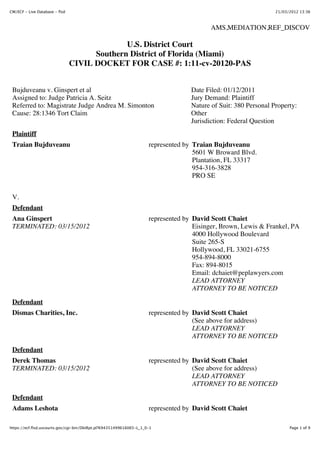 CM/ECF - Live Database - flsd                                                                                    21/03/2012 13:36



                                                                                          AMS,MEDIATION,REF_DISCOV

                                              U.S. District Court
                                      Southern District of Florida (Miami)
                                CIVIL DOCKET FOR CASE #: 1:11-cv-20120-PAS


 Bujduveanu v. Ginspert et al                                                      Date Filed: 01/12/2011
 Assigned to: Judge Patricia A. Seitz                                              Jury Demand: Plaintiff
 Referred to: Magistrate Judge Andrea M. Simonton                                  Nature of Suit: 380 Personal Property:
 Cause: 28:1346 Tort Claim                                                         Other
                                                                                   Jurisdiction: Federal Question
 Plaintiff
 Traian Bujduveanu                                                   represented by Traian Bujduveanu
                                                                                    5601 W Broward Blvd.
                                                                                    Plantation, FL 33317
                                                                                    954-316-3828
                                                                                    PRO SE


 V.
 Defendant
 Ana Ginspert                                                        represented by David Scott Chaiet
 TERMINATED: 03/15/2012                                                             Eisinger, Brown, Lewis & Frankel, PA
                                                                                    4000 Hollywood Boulevard
                                                                                    Suite 265-S
                                                                                    Hollywood, FL 33021-6755
                                                                                    954-894-8000
                                                                                    Fax: 894-8015
                                                                                    Email: dchaiet@peplawyers.com
                                                                                    LEAD ATTORNEY
                                                                                    ATTORNEY TO BE NOTICED
 Defendant
 Dismas Charities, Inc.                                              represented by David Scott Chaiet
                                                                                    (See above for address)
                                                                                    LEAD ATTORNEY
                                                                                    ATTORNEY TO BE NOTICED

 Defendant
 Derek Thomas                                                        represented by David Scott Chaiet
 TERMINATED: 03/15/2012                                                             (See above for address)
                                                                                    LEAD ATTORNEY
                                                                                    ATTORNEY TO BE NOTICED

 Defendant
 Adams Leshota                                                       represented by David Scott Chaiet

https://ecf.flsd.uscourts.gov/cgi-bin/DktRpt.pl?694351499616065-L_1_0-1                                                Page 1 of 9
 