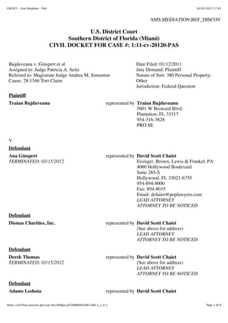 CM/ECF - Live Database - flsd                                                                                    16/03/2012 17:45



                                                                                          AMS,MEDIATION,REF_DISCOV

                                              U.S. District Court
                                      Southern District of Florida (Miami)
                                CIVIL DOCKET FOR CASE #: 1:11-cv-20120-PAS


 Bujduveanu v. Ginspert et al                                                      Date Filed: 01/12/2011
 Assigned to: Judge Patricia A. Seitz                                              Jury Demand: Plaintiff
 Referred to: Magistrate Judge Andrea M. Simonton                                  Nature of Suit: 380 Personal Property:
 Cause: 28:1346 Tort Claim                                                         Other
                                                                                   Jurisdiction: Federal Question
 Plaintiff
 Traian Bujduveanu                                                   represented by Traian Bujduveanu
                                                                                    5601 W Broward Blvd.
                                                                                    Plantation, FL 33317
                                                                                    954-316-3828
                                                                                    PRO SE


 V.
 Defendant
 Ana Ginspert                                                        represented by David Scott Chaiet
 TERMINATED: 03/15/2012                                                             Eisinger, Brown, Lewis & Frankel, PA
                                                                                    4000 Hollywood Boulevard
                                                                                    Suite 265-S
                                                                                    Hollywood, FL 33021-6755
                                                                                    954-894-8000
                                                                                    Fax: 894-8015
                                                                                    Email: dchaiet@peplawyers.com
                                                                                    LEAD ATTORNEY
                                                                                    ATTORNEY TO BE NOTICED
 Defendant
 Dismas Charities, Inc.                                              represented by David Scott Chaiet
                                                                                    (See above for address)
                                                                                    LEAD ATTORNEY
                                                                                    ATTORNEY TO BE NOTICED

 Defendant
 Derek Thomas                                                        represented by David Scott Chaiet
 TERMINATED: 03/15/2012                                                             (See above for address)
                                                                                    LEAD ATTORNEY
                                                                                    ATTORNEY TO BE NOTICED

 Defendant
 Adams Leshota                                                       represented by David Scott Chaiet

https://ecf.flsd.uscourts.gov/cgi-bin/DktRpt.pl?298869403067188-L_1_0-1                                                Page 1 of 9
 