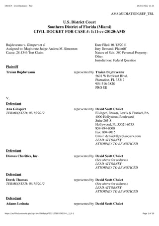 CM/ECF - Live Database - flsd                                                                                    29/03/2012 13:25



                                                                                              AMS,MEDIATION,REF_TRL

                                              U.S. District Court
                                      Southern District of Florida (Miami)
                                CIVIL DOCKET FOR CASE #: 1:11-cv-20120-AMS


 Bujduveanu v. Ginspert et al                                                      Date Filed: 01/12/2011
 Assigned to: Magistrate Judge Andrea M. Simonton                                  Jury Demand: Plaintiff
 Cause: 28:1346 Tort Claim                                                         Nature of Suit: 380 Personal Property:
                                                                                   Other
                                                                                   Jurisdiction: Federal Question
 Plaintiff
 Traian Bujduveanu                                                   represented by Traian Bujduveanu
                                                                                    5601 W Broward Blvd.
                                                                                    Plantation, FL 33317
                                                                                    954-316-3828
                                                                                    PRO SE


 V.
 Defendant
 Ana Ginspert                                                        represented by David Scott Chaiet
 TERMINATED: 03/15/2012                                                             Eisinger, Brown, Lewis & Frankel, PA
                                                                                    4000 Hollywood Boulevard
                                                                                    Suite 265-S
                                                                                    Hollywood, FL 33021-6755
                                                                                    954-894-8000
                                                                                    Fax: 894-8015
                                                                                    Email: dchaiet@peplawyers.com
                                                                                    LEAD ATTORNEY
                                                                                    ATTORNEY TO BE NOTICED
 Defendant
 Dismas Charities, Inc.                                              represented by David Scott Chaiet
                                                                                    (See above for address)
                                                                                    LEAD ATTORNEY
                                                                                    ATTORNEY TO BE NOTICED

 Defendant
 Derek Thomas                                                        represented by David Scott Chaiet
 TERMINATED: 03/15/2012                                                             (See above for address)
                                                                                    LEAD ATTORNEY
                                                                                    ATTORNEY TO BE NOTICED

 Defendant
 Adams Leshota                                                       represented by David Scott Chaiet

https://ecf.flsd.uscourts.gov/cgi-bin/DktRpt.pl?27212790324339-L_1_0-1                                                Page 1 of 10
 