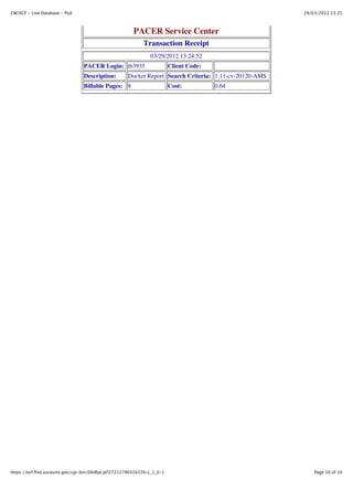 CM/ECF - Live Database - flsd                                                                           29/03/2012 13:25



                                                       PACER Service Center
                                                            Transaction Receipt
                                                               03/29/2012 13:24:52
                                 PACER Login: tb3935                     Client Code:
                                 Description:        Docket Report Search Criteria: 1:11-cv-20120-AMS
                                 Billable Pages: 8                       Cost:          0.64




https://ecf.flsd.uscourts.gov/cgi-bin/DktRpt.pl?27212790324339-L_1_0-1                                      Page 10 of 10
 