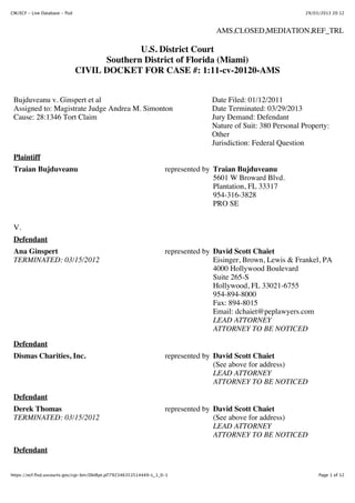 CM/ECF - Live Database - flsd                                                                                    29/03/2013 20:12



                                                                                    AMS,CLOSED,MEDIATION,REF_TRL

                                              U.S. District Court
                                      Southern District of Florida (Miami)
                                CIVIL DOCKET FOR CASE #: 1:11-cv-20120-AMS


 Bujduveanu v. Ginspert et al                                                      Date Filed: 01/12/2011
 Assigned to: Magistrate Judge Andrea M. Simonton                                  Date Terminated: 03/29/2013
 Cause: 28:1346 Tort Claim                                                         Jury Demand: Defendant
                                                                                   Nature of Suit: 380 Personal Property:
                                                                                   Other
                                                                                   Jurisdiction: Federal Question
 Plaintiff
 Traian Bujduveanu                                                   represented by Traian Bujduveanu
                                                                                    5601 W Broward Blvd.
                                                                                    Plantation, FL 33317
                                                                                    954-316-3828
                                                                                    PRO SE


 V.
 Defendant
 Ana Ginspert                                                        represented by David Scott Chaiet
 TERMINATED: 03/15/2012                                                             Eisinger, Brown, Lewis & Frankel, PA
                                                                                    4000 Hollywood Boulevard
                                                                                    Suite 265-S
                                                                                    Hollywood, FL 33021-6755
                                                                                    954-894-8000
                                                                                    Fax: 894-8015
                                                                                    Email: dchaiet@peplawyers.com
                                                                                    LEAD ATTORNEY
                                                                                    ATTORNEY TO BE NOTICED
 Defendant
 Dismas Charities, Inc.                                              represented by David Scott Chaiet
                                                                                    (See above for address)
                                                                                    LEAD ATTORNEY
                                                                                    ATTORNEY TO BE NOTICED
 Defendant
 Derek Thomas                                                        represented by David Scott Chaiet
 TERMINATED: 03/15/2012                                                             (See above for address)
                                                                                    LEAD ATTORNEY
                                                                                    ATTORNEY TO BE NOTICED
 Defendant


https://ecf.flsd.uscourts.gov/cgi-bin/DktRpt.pl?792346353514449-L_1_0-1                                               Page 1 of 12
 