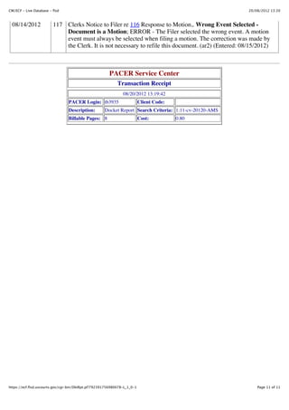 CM/ECF - Live Database - flsd                                                                           20/08/2012 13:20



  08/14/2012             117 Clerks Notice to Filer re 116 Response to Motion,. Wrong Event Selected -
                             Document is a Motion; ERROR - The Filer selected the wrong event. A motion
                             event must always be selected when filing a motion. The correction was made by
                             the Clerk. It is not necessary to refile this document. (ar2) (Entered: 08/15/2012)



                                                       PACER Service Center
                                                            Transaction Receipt
                                                               08/20/2012 13:19:42
                                 PACER Login: tb3935                      Client Code:
                                 Description:        Docket Report Search Criteria: 1:11-cv-20120-AMS
                                 Billable Pages: 8                        Cost:          0.80




https://ecf.flsd.uscourts.gov/cgi-bin/DktRpt.pl?792391756980078-L_1_0-1                                     Page 11 of 11
 