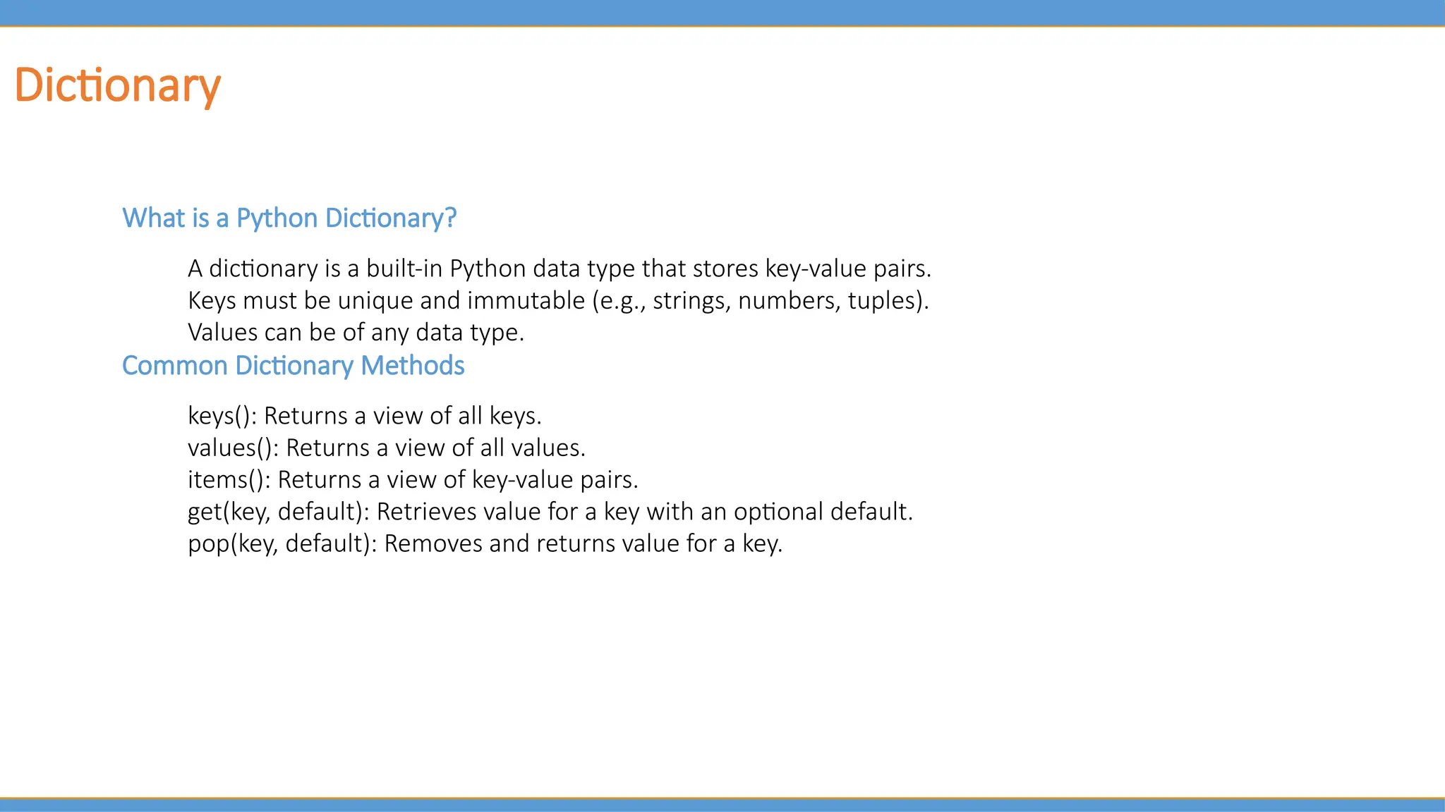 Dictionary
What is a Python Dictionary?
A dictionary is a built-in Python data type that stores key-value pairs.
Keys must be unique and immutable (e.g., strings, numbers, tuples).
Values can be of any data type.
Common Dictionary Methods
keys(): Returns a view of all keys.
values(): Returns a view of all values.
items(): Returns a view of key-value pairs.
get(key, default): Retrieves value for a key with an optional default.
pop(key, default): Removes and returns value for a key.
 