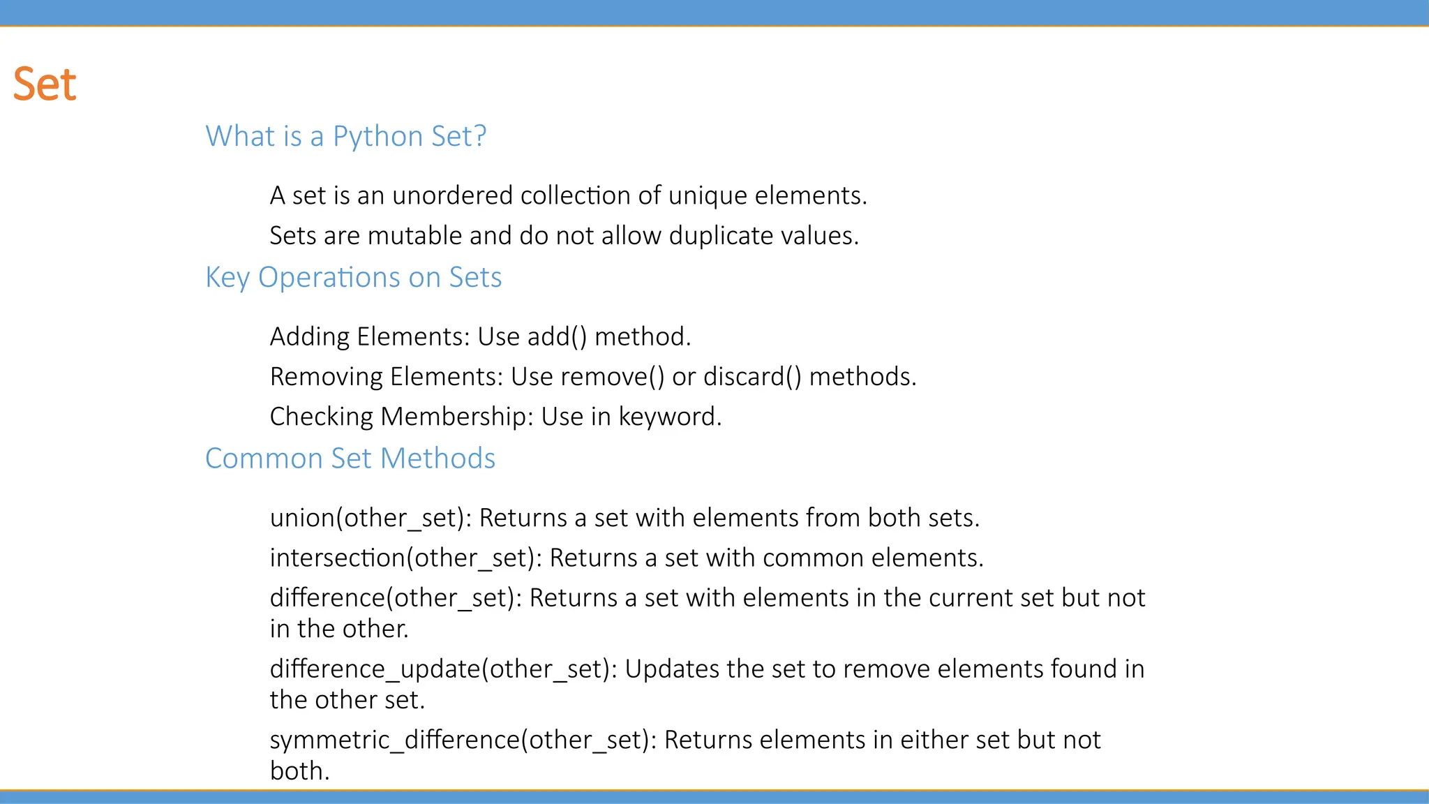 Set
What is a Python Set?
A set is an unordered collection of unique elements.
Sets are mutable and do not allow duplicate values.
Key Operations on Sets
Adding Elements: Use add() method.
Removing Elements: Use remove() or discard() methods.
Checking Membership: Use in keyword.
Common Set Methods
union(other_set): Returns a set with elements from both sets.
intersection(other_set): Returns a set with common elements.
difference(other_set): Returns a set with elements in the current set but not
in the other.
difference_update(other_set): Updates the set to remove elements found in
the other set.
symmetric_difference(other_set): Returns elements in either set but not
both.
 