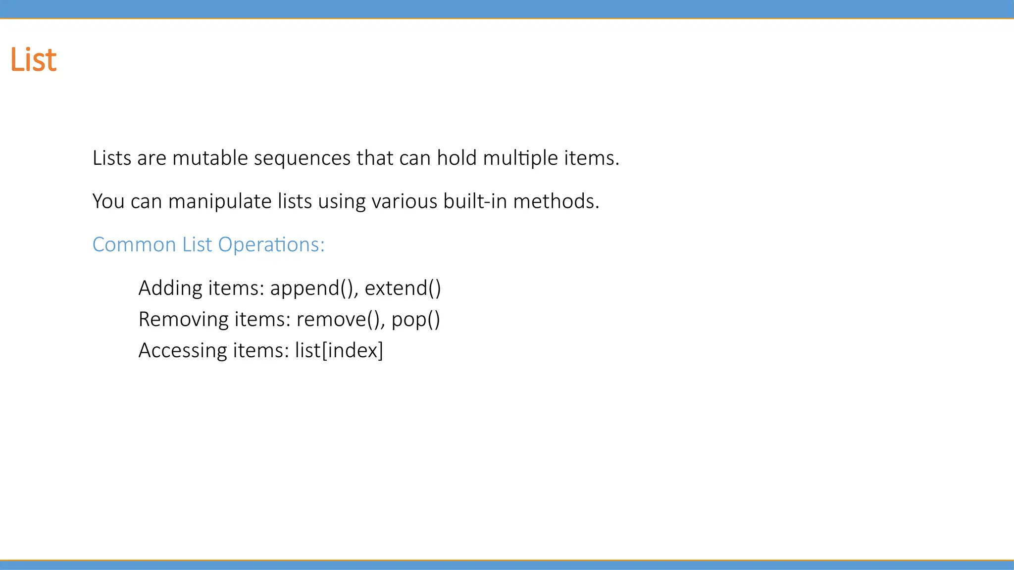 List
Lists are mutable sequences that can hold multiple items.
You can manipulate lists using various built-in methods.
Common List Operations:
Adding items: append(), extend()
Removing items: remove(), pop()
Accessing items: list[index]
 