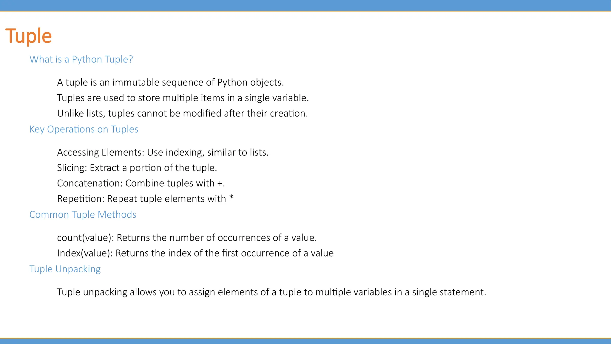Tuple
What is a Python Tuple?
A tuple is an immutable sequence of Python objects.
Tuples are used to store multiple items in a single variable.
Unlike lists, tuples cannot be modified after their creation.
Key Operations on Tuples
Accessing Elements: Use indexing, similar to lists.
Slicing: Extract a portion of the tuple.
Concatenation: Combine tuples with +.
Repetition: Repeat tuple elements with *
Common Tuple Methods
count(value): Returns the number of occurrences of a value.
Index(value): Returns the index of the first occurrence of a value
Tuple Unpacking
Tuple unpacking allows you to assign elements of a tuple to multiple variables in a single statement.
 