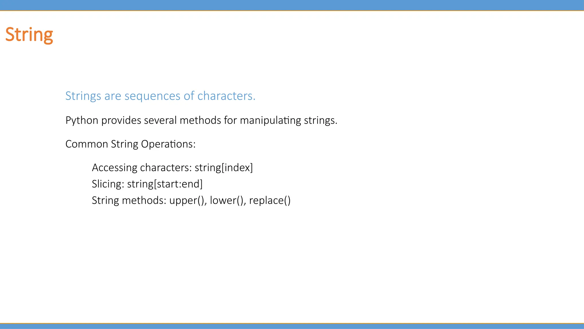 String
Strings are sequences of characters.
Python provides several methods for manipulating strings.
Common String Operations:
Accessing characters: string[index]
Slicing: string[start:end]
String methods: upper(), lower(), replace()
 