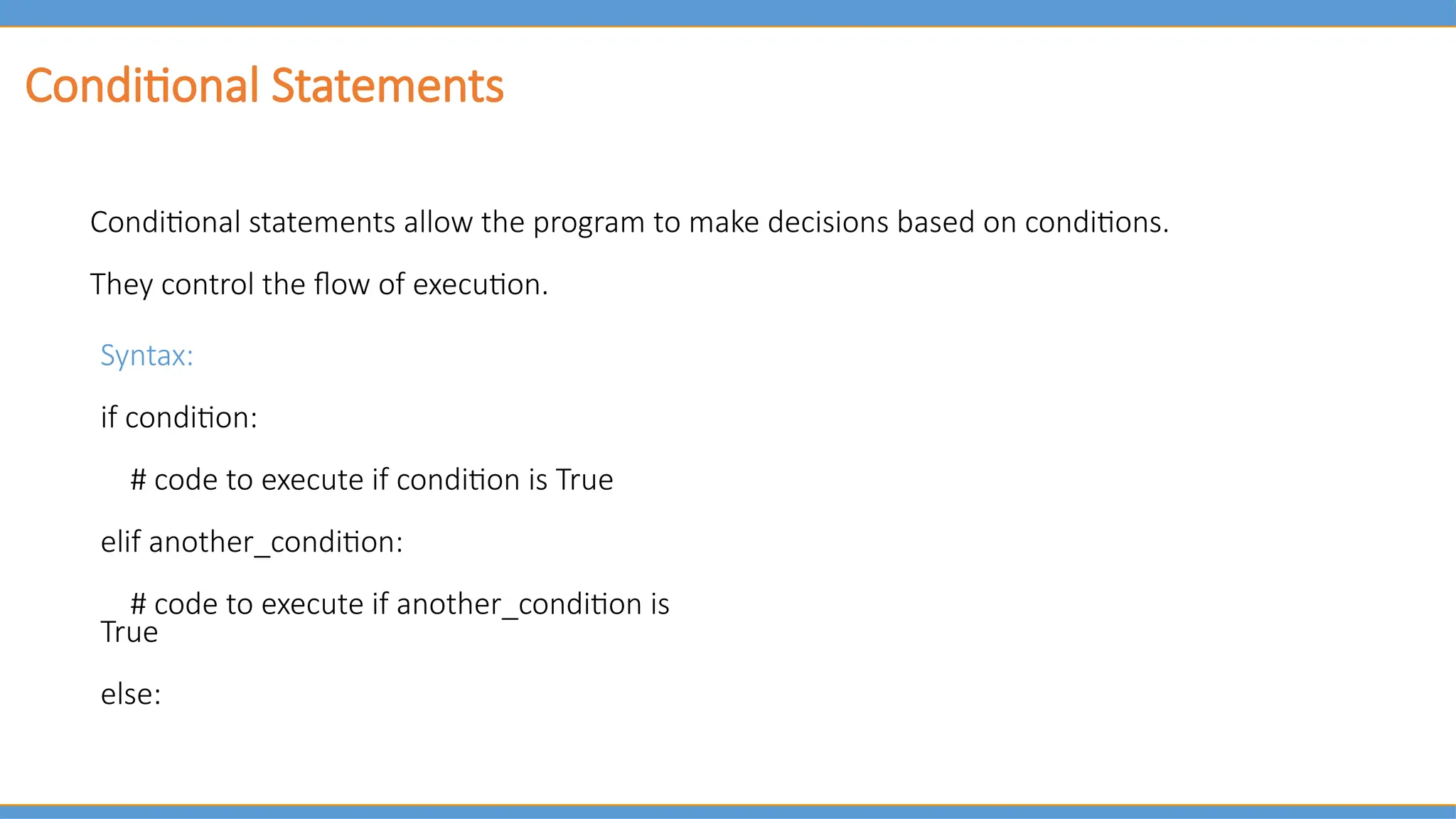 Conditional Statements
Conditional statements allow the program to make decisions based on conditions.
They control the flow of execution.
Syntax:
if condition:
# code to execute if condition is True
elif another_condition:
# code to execute if another_condition is
True
else:
 