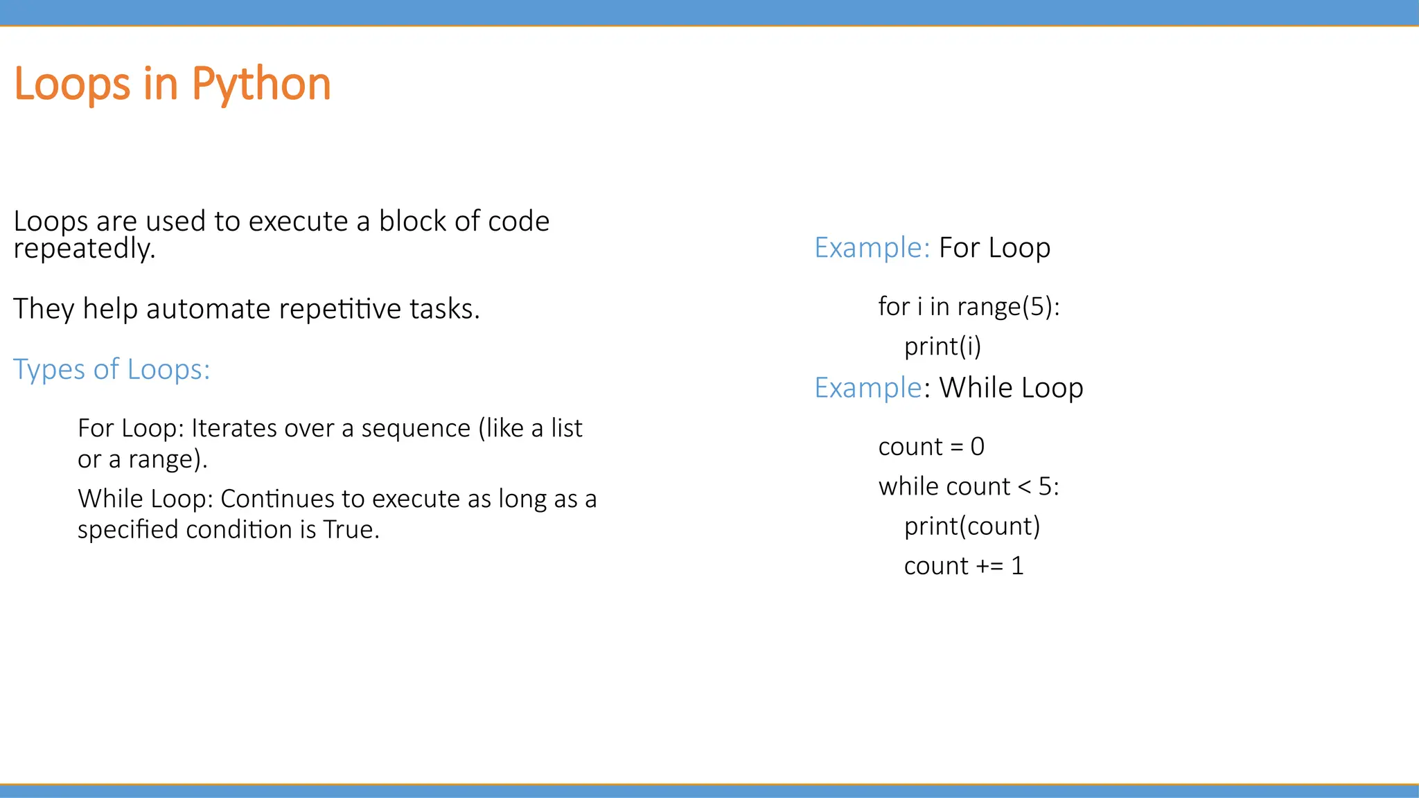 Loops in Python
Loops are used to execute a block of code
repeatedly.
They help automate repetitive tasks.
Types of Loops:
For Loop: Iterates over a sequence (like a list
or a range).
While Loop: Continues to execute as long as a
specified condition is True.
Example: For Loop
for i in range(5):
print(i)
Example: While Loop
count = 0
while count < 5:
print(count)
count += 1
 