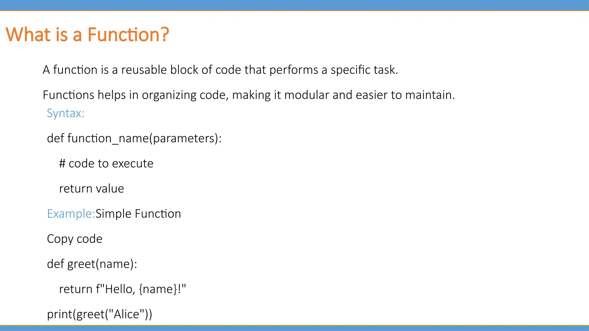 What is a Function?
A function is a reusable block of code that performs a specific task.
Functions helps in organizing code, making it modular and easier to maintain.
Syntax:
def function_name(parameters):
# code to execute
return value
Example:Simple Function
Copy code
def greet(name):
return f"Hello, {name}!"
print(greet("Alice"))
 
