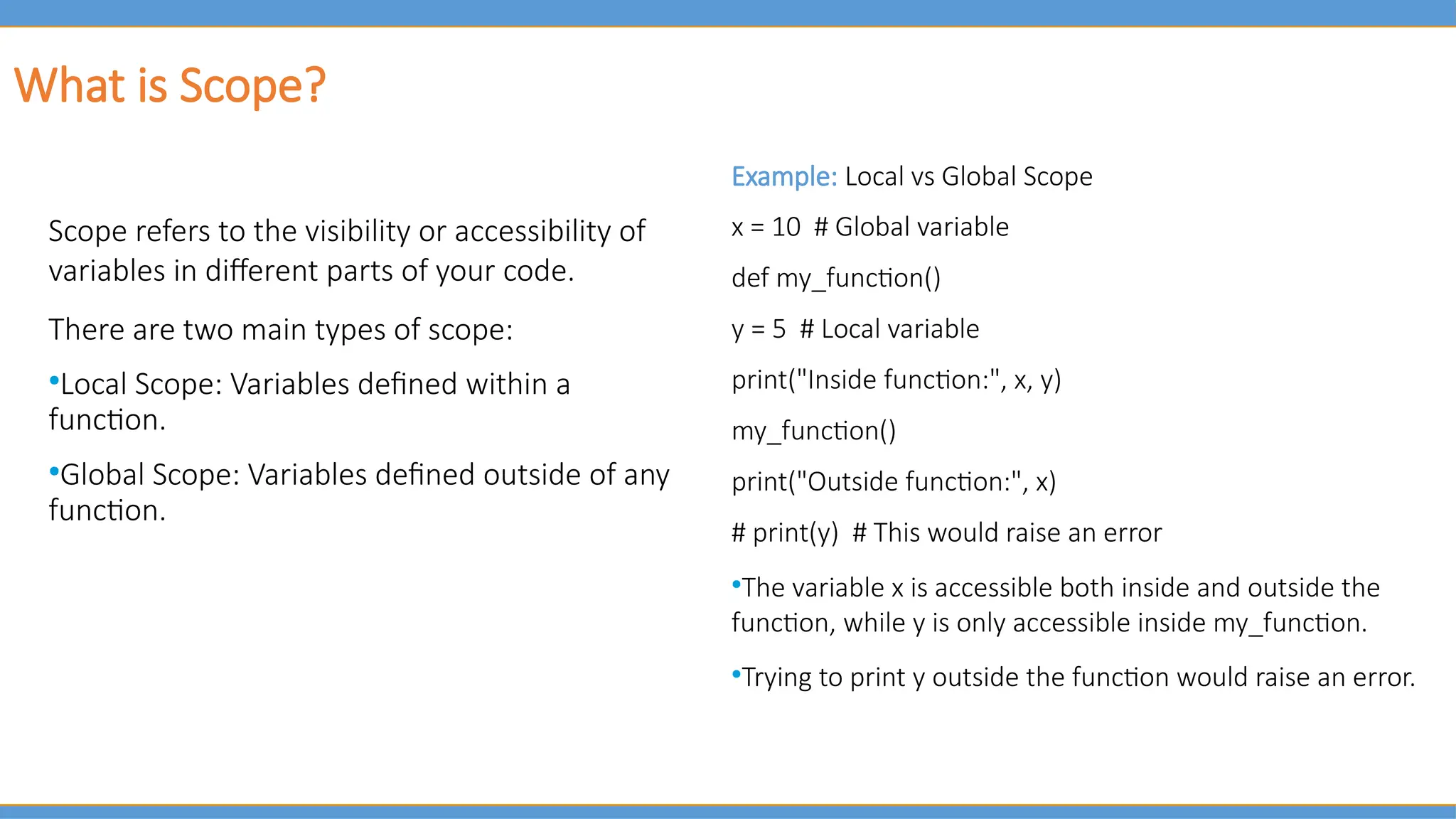 What is Scope?
Scope refers to the visibility or accessibility of
variables in different parts of your code.
There are two main types of scope:
●
Local Scope: Variables defined within a
function.
●
Global Scope: Variables defined outside of any
function.
Example: Local vs Global Scope
x = 10 # Global variable
def my_function()
y = 5 # Local variable
print("Inside function:", x, y)
my_function()
print("Outside function:", x)
# print(y) # This would raise an error
●
The variable x is accessible both inside and outside the
function, while y is only accessible inside my_function.
●
Trying to print y outside the function would raise an error.
 