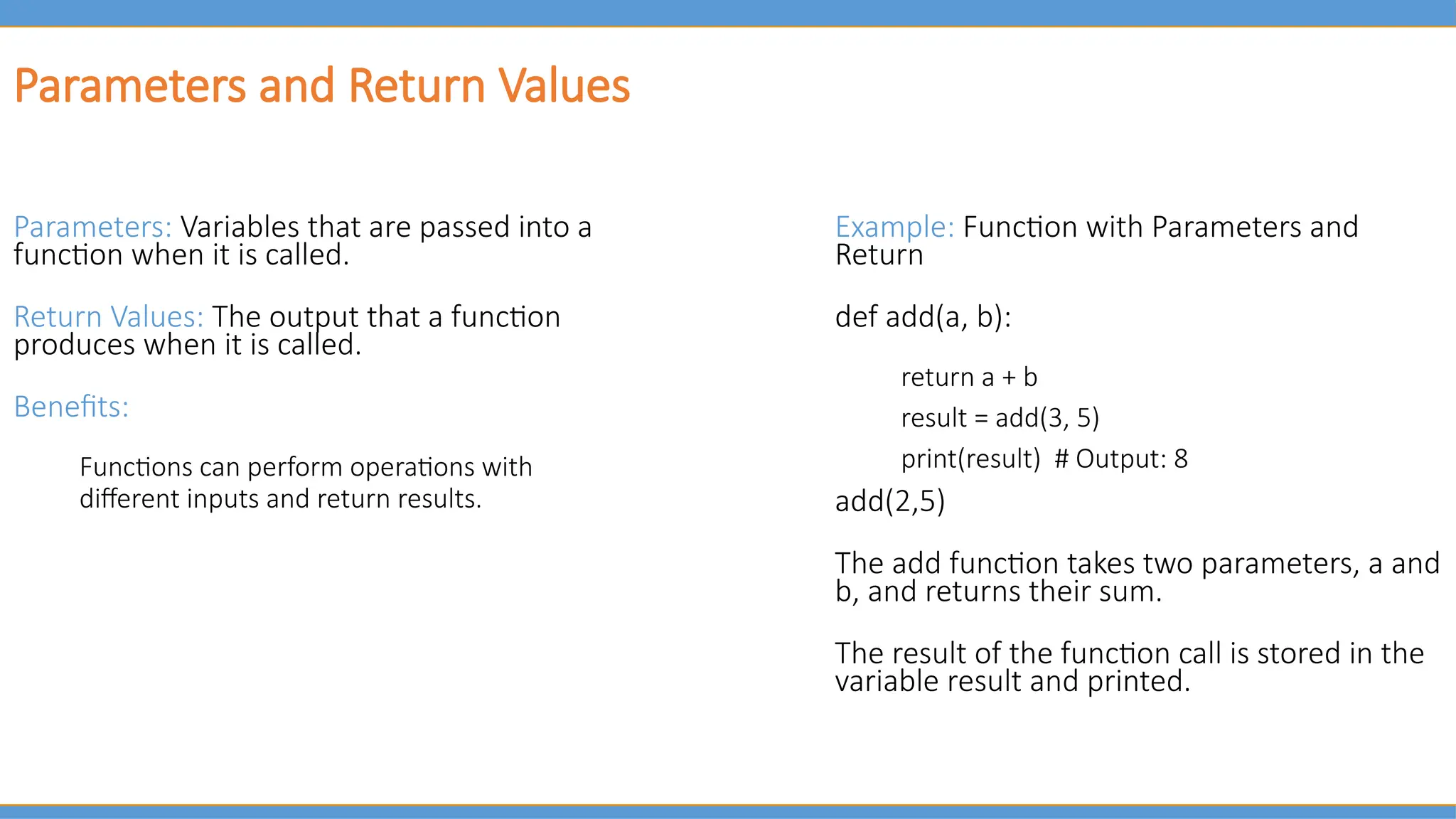 Parameters and Return Values
Parameters: Variables that are passed into a
function when it is called.
Return Values: The output that a function
produces when it is called.
Benefits:
Functions can perform operations with
different inputs and return results.
Example: Function with Parameters and
Return
def add(a, b):
return a + b
result = add(3, 5)
print(result) # Output: 8
add(2,5)
The add function takes two parameters, a and
b, and returns their sum.
The result of the function call is stored in the
variable result and printed.
 