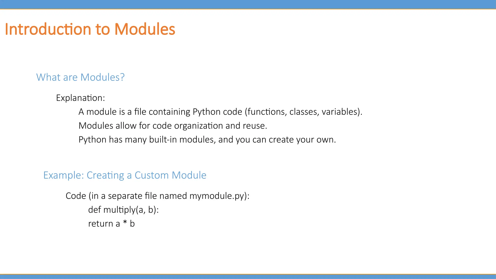 Introduction to Modules
What are Modules?
Explanation:
A module is a file containing Python code (functions, classes, variables).
Modules allow for code organization and reuse.
Python has many built-in modules, and you can create your own.
Example: Creating a Custom Module
Code (in a separate file named mymodule.py):
def multiply(a, b):
return a * b
 