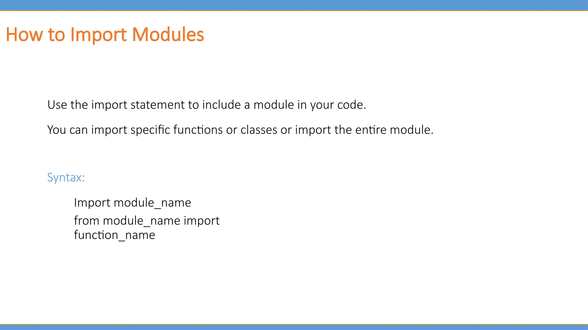 How to Import Modules
Use the import statement to include a module in your code.
You can import specific functions or classes or import the entire module.
Syntax:
Import module_name
from module_name import
function_name
 