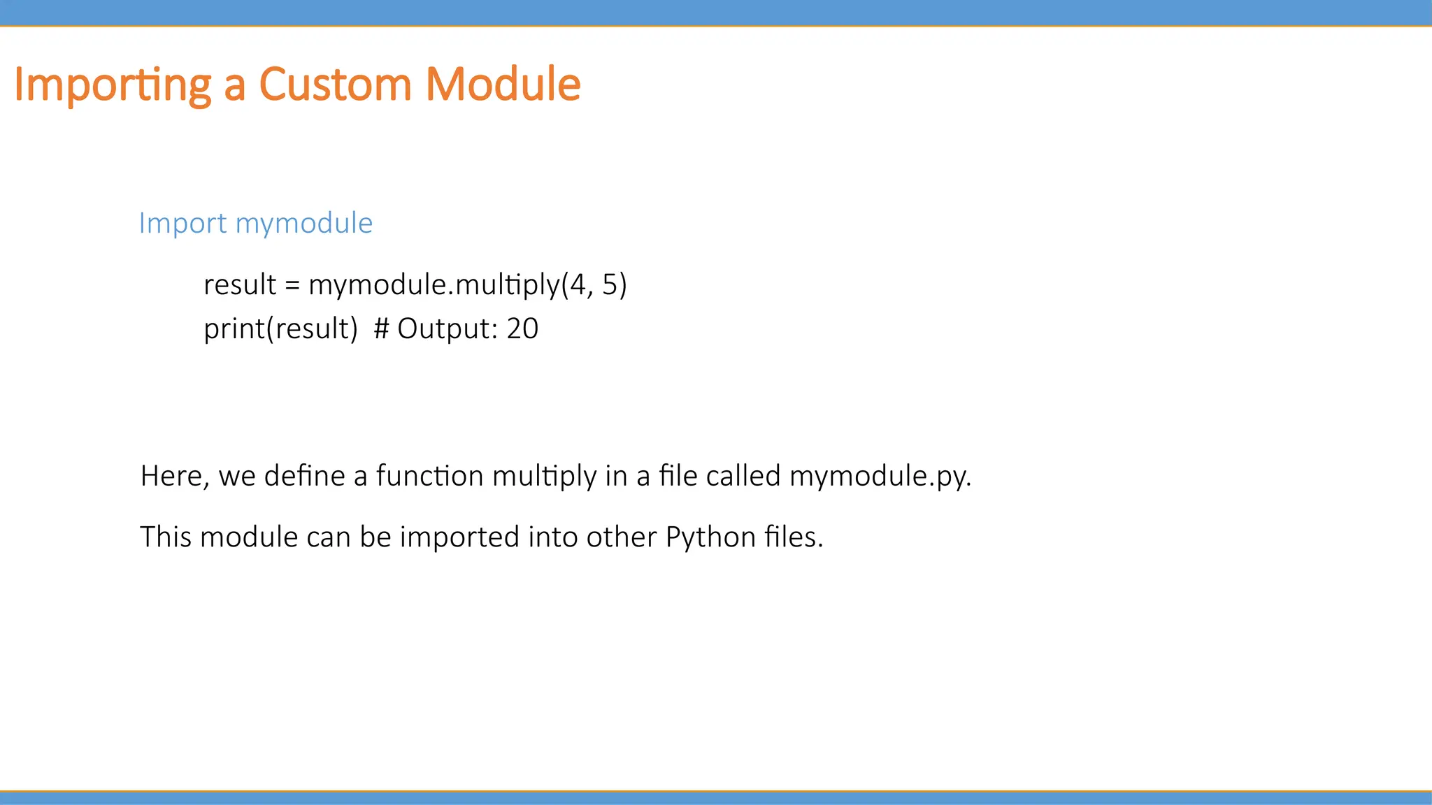 Importing a Custom Module
Import mymodule
result = mymodule.multiply(4, 5)
print(result) # Output: 20
Here, we define a function multiply in a file called mymodule.py.
This module can be imported into other Python files.
 