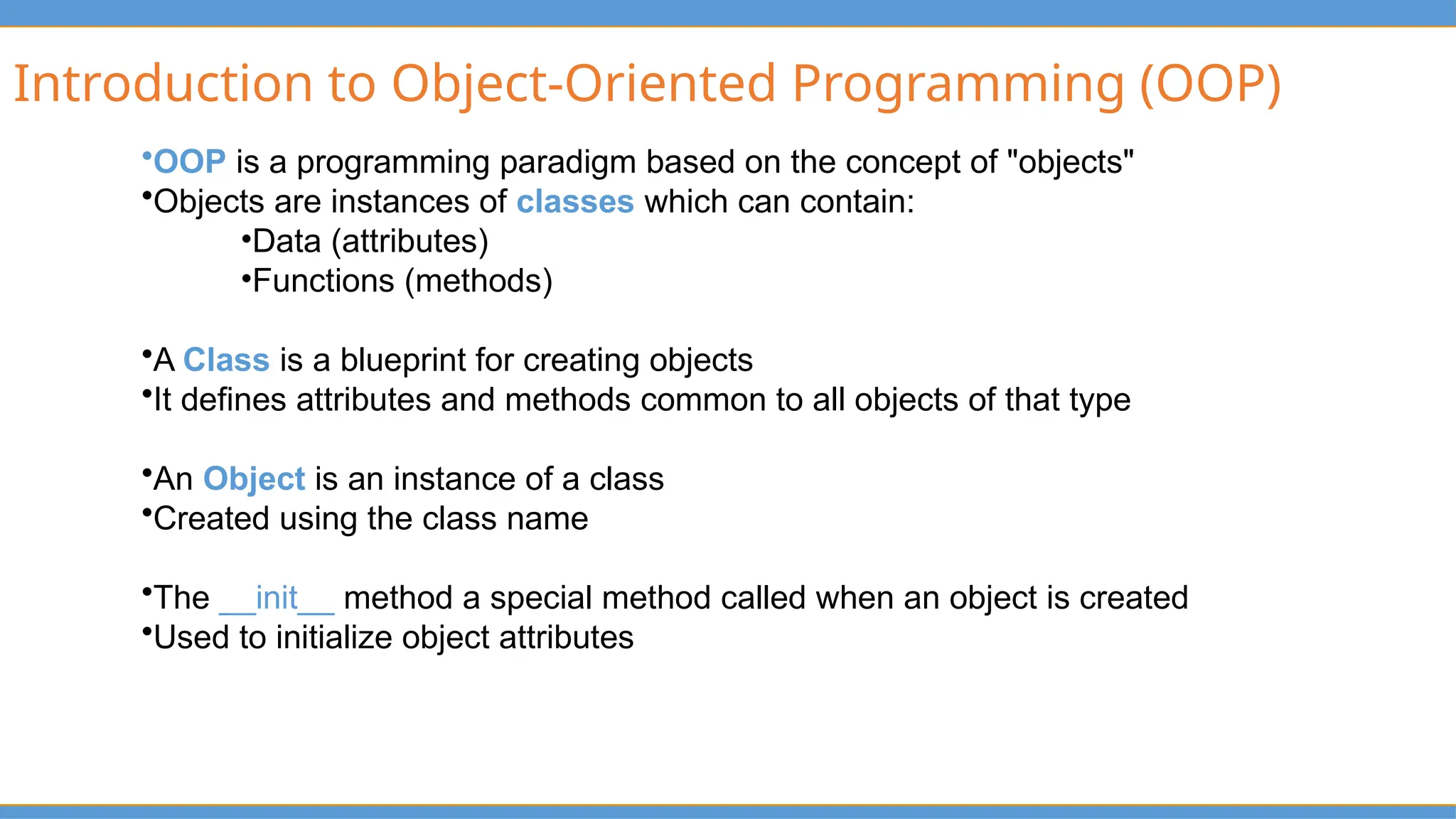 Introduction to Object-Oriented Programming (OOP)
•OOP is a programming paradigm based on the concept of "objects"
•Objects are instances of classes which can contain:
•Data (attributes)
•Functions (methods)
•A Class is a blueprint for creating objects
•It defines attributes and methods common to all objects of that type
•An Object is an instance of a class
•Created using the class name
•The __init__ method a special method called when an object is created
•Used to initialize object attributes
 