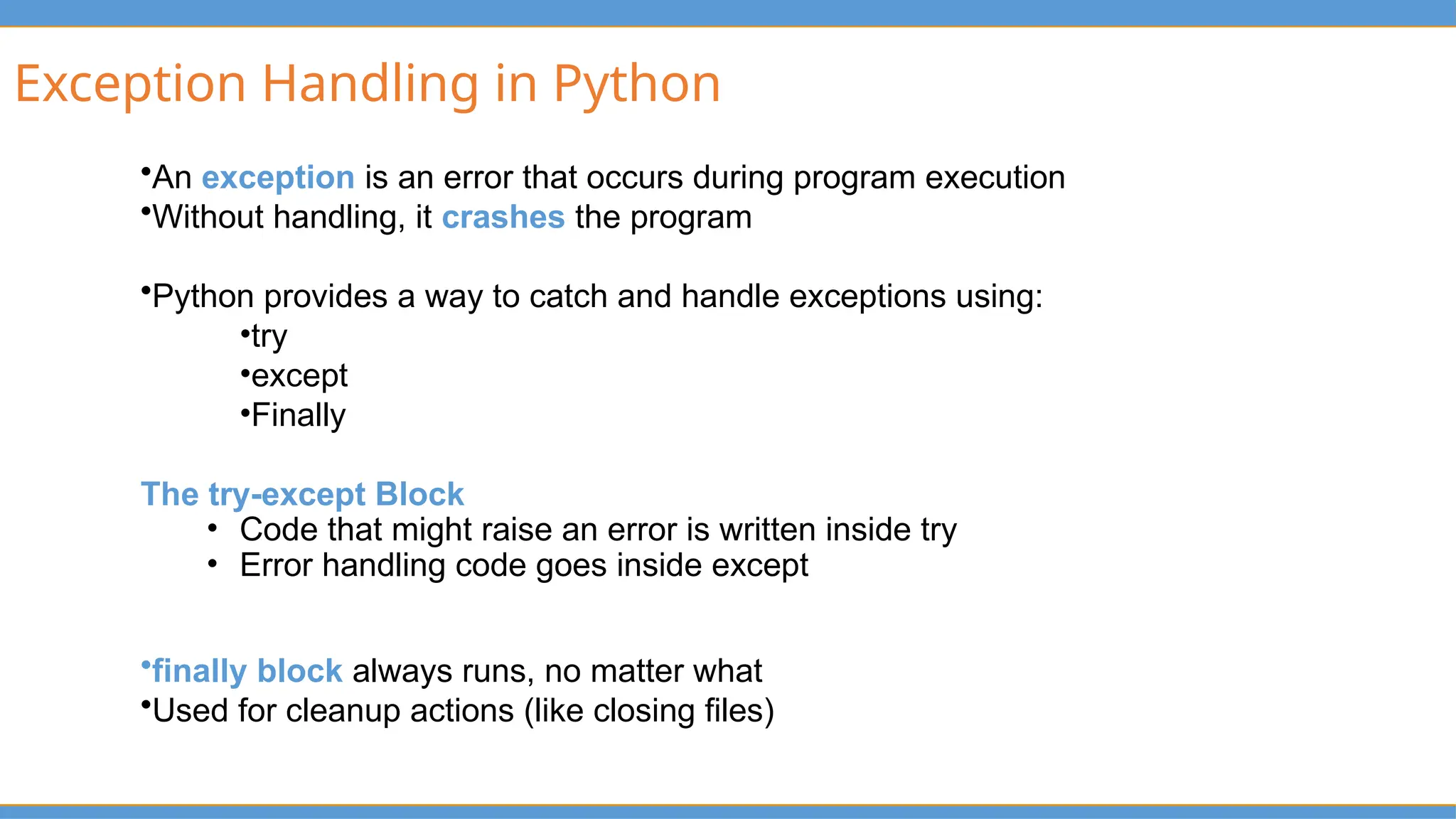 Exception Handling in Python
•An exception is an error that occurs during program execution
•Without handling, it crashes the program
•Python provides a way to catch and handle exceptions using:
•try
•except
•Finally
The try-except Block
• Code that might raise an error is written inside try
• Error handling code goes inside except
•finally block always runs, no matter what
•Used for cleanup actions (like closing files)
 