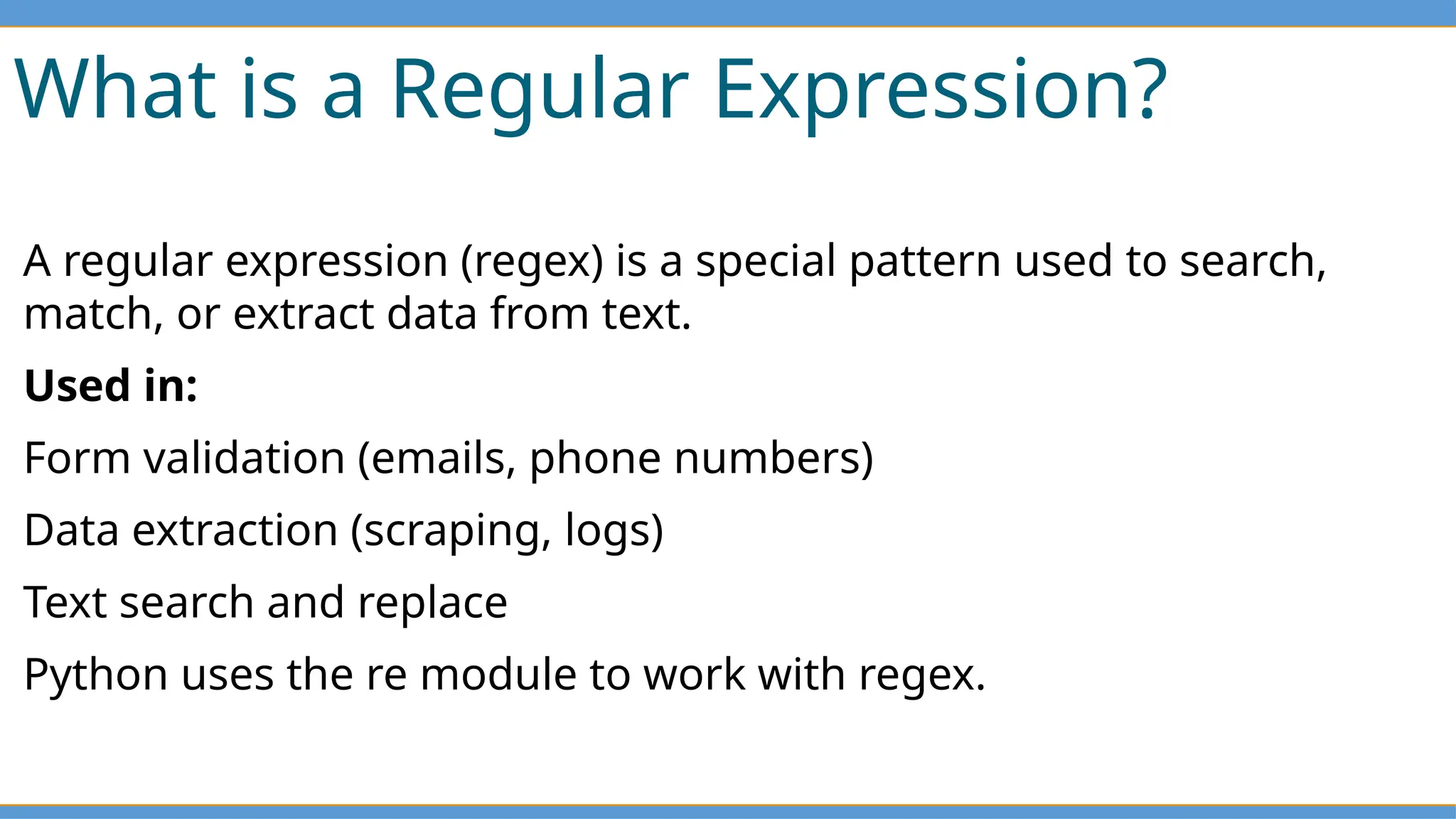 What is a Regular Expression?
A regular expression (regex) is a special pattern used to search,
match, or extract data from text.
Used in:
Form validation (emails, phone numbers)
Data extraction (scraping, logs)
Text search and replace
Python uses the re module to work with regex.
 