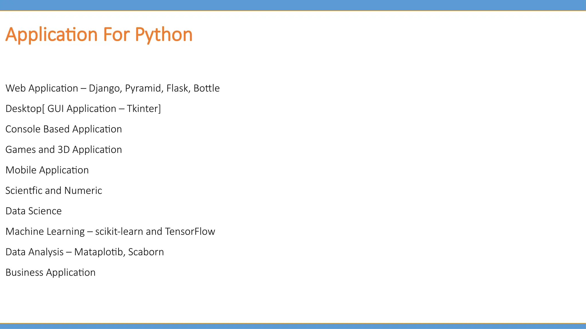 Application For Python
Web Application – Django, Pyramid, Flask, Bottle
Desktop[ GUI Application – Tkinter]
Console Based Application
Games and 3D Application
Mobile Application
Scientfic and Numeric
Data Science
Machine Learning – scikit-learn and TensorFlow
Data Analysis – Mataplotib, Scaborn
Business Application
 